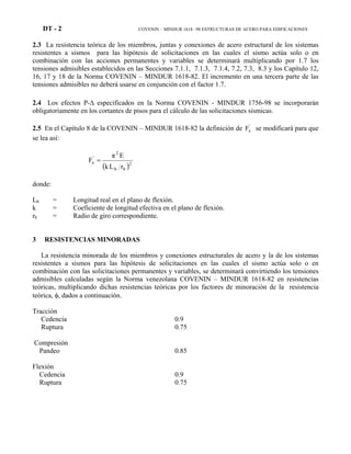 DT - 2 COVENIN – MINDUR 1618 –98 ESTRUCTURAS DE ACERO PARA EDIFICACIONES
2.3 La resistencia teórica de los miembros, juntas y conexiones de acero estructural de los sistemas
resistentes a sismos para las hipótesis de solicitaciones en las cuales el sismo actúa solo o en
combinación con las acciones permanentes y variables se determinará multiplicando por 1.7 los
tensiones admisibles establecidos en las Secciones 7.1.1, 7.1.3, 7.1.4, 7.2, 7.3, 8.3 y los Capítulo 12,
16, 17 y 18 de la Norma COVENIN – MINDUR 1618-82. El incremento en una tercera parte de las
tensiones admisibles no deberá usarse en conjunción con el factor 1.7.
2.4 Los efectos P-∆ especificados en la Norma COVENIN - MINDUR 1756-98 se incorporarán
obligatoriamente en los cortantes de pisos para el cálculo de las solicitaciones sísmicas.
2.5 En el Capítulo 8 de la COVENIN – MINDUR 1618-82 la definición de '
eF se modificará para que
se lea así:
( )2
bb
2
'
e
rLk
Eπ
F =
donde:
Lb = Longitud real en el plano de flexión.
k = Coeficiente de longitud efectiva en el plano de flexión.
rb = Radio de giro correspondiente.
3 RESISTENCIAS MINORADAS
La resistencia minorada de los miembros y conexiones estructurales de acero y la de los sistemas
resistentes a sismos para las hipótesis de solicitaciones en las cuales el sismo actúa solo o en
combinación con las solicitaciones permanentes y variables, se determinará convirtiendo los tensiones
admisibles calculadas según la Norma venezolana COVENIN – MINDUR 1618-82 en resistencias
teóricas, multiplicando dichas resistencias teóricas por los factores de minoración de la resistencia
teórica, φ, dados a continuación.
Tracción
Cedencia 0.9
Ruptura 0.75
Compresión
Pandeo 0.85
Flexión
Cedencia 0.9
Ruptura 0.75
 