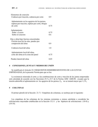 DT - 4 COVENIN – MINDUR 1618 –98 ESTRUCTURAS DE ACERO PARA EDIFICACIONES
Elementos de conexión
Cedencia por tracción, cedencia por corte 0.9
Aplastamiento en los agujeros de los pernos,
ruptura por tracción, ruptura por corte, bloque
de corte 0.75
Aplastamiento
Sobre el acero 0.75
Sobre el concreto 0.6
Alas y alma bajo fuerzas concentradas
Flexión local de las alas, pandeo por
compresión del alma 0.9
Cedencia local del alma 1.0
Aplastamiento local del alma,
corte del alma en la zona del panel 0.75
Pandeo lateral del alma 0.85
4 CONEXIONES, JUNTAS Y MEDIOS DE UNIÓN
Se modificará el Artículo 22.2 REQUISITOS SISMORRESISTENTES DE LAS JUNTAS
EMPERNADAS, de la presente Norma para que se lea:
La resistencia minorada al corte y a las combinaciones de corte y tracción de las juntas empernadas
será calculada de acuerdo con las Secciones J3.5 a J3.7 de la Norma AISC ASD-89, excepto que la
tensión admisible al aplastamiento en los agujeros de los pernos, Fp, no se tomará mayor que 1.2 Fu
5 COLUMNAS
El primer párrafo de la Sección 21.7.1 Empalmes de columnas, se sustituye por el siguiente:
Los empalmes de las columnas de los sistemas resistentes a sismos satisfarán o excederán las
solicitaciones mayoradas establecidas en la Sección 15.5.1 y las hipótesis de solicitaciones (10-9) y
(10-10).
 