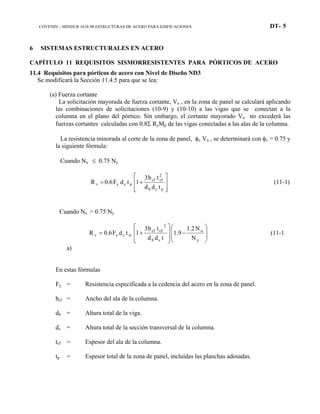 COVENIN – MINDUR 1618-98 ESTRUCTURAS DE ACERO PARA EDIFICACIONES DT- 5
6 SISTEMAS ESTRUCTURALES EN ACERO
CAPÍTULO 11 REQUISITOS SISMORRESISTENTES PARA PÓRTICOS DE ACERO
11.4 Requisitos para pórticos de acero con Nivel de Diseño ND3
Se modificará la Sección 11.4.5 para que se lea:
(a) Fuerza cortante
La solicitación mayorada de fuerza cortante, Vu , en la zona de panel se calculará aplicando
las combinaciones de solicitaciones (10-9) y (10-10) a las vigas que se conectan a la
columna en el plano del pórtico. Sin embargo, el cortante mayorado Vu no excederá las
fuerzas cortantes calculadas con 0.8Σ RyMp de las vigas conectadas a las alas de la columna.
La resistencia minorada al corte de la zona de panel, φv Vn , se determinará con φv = 0.75 y
la siguiente fórmula:
Cuando Nu ≤ 0.75 Ny








+=
pcb
2
cfcf
pcyv
tdd
tb3
1tdF0.6R (11-1)
Cuando Nu > 0.75 Ny








−








+=
y
u
cb
2
cfcf
wcyv
N
N1.2
1.9
tdd
tb3
1tdF0.6R (11-1
a)
En estas fórmulas
Fy = Resistencia especificada a la cedencia del acero en la zona de panel.
bcf = Ancho del ala de la columna.
db = Altura total de la viga.
dc = Altura total de la sección transversal de la columna.
tcf = Espesor del ala de la columna.
tp = Espesor total de la zona de panel, incluídas las planchas adosadas.
 