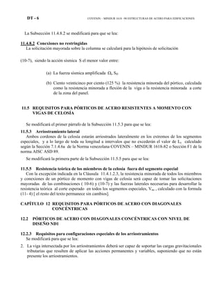 DT - 6 COVENIN – MINDUR 1618 –98 ESTRUCTURAS DE ACERO PARA EDIFICACIONES
La Subsección 11.4.8.2 se modificará para que se lea:
11.4.8.2 Conexiones no restringidas
La solicitación mayorada sobre la columna se calculará para la hipótesis de solicitación
(10-7), siendo la acción sísmica S el menor valor entre:
(a) La fuerza sísmica amplificada Ωo SH
(b) Ciento veinticinco por ciento (125 %) la resistencia minorada del pórtico, calculada
como la resistencia minorada a flexión de la viga o la resistencia minorada a corte
de la zona del panel.
11.5 REQUISITOS PARA PÓRTICOS DE ACERO RESISTENTES A MOMENTO CON
VIGAS DE CELOSÍA
Se modificará el primer párrafo de la Subsección 11.5.3 para que se lea:
11.5.3 Arriostramiento lateral
Ambos cordones de la celosía estarán arriostrados lateralmente en los extremos de los segmentos
especiales, y a lo largo de toda su longitud a intervalos que no excederán el valor de Lc calculado
según la Sección 7.1.4.6a de la Norma venezolana COVENIN – MINDUR 1618-82 o Sección F1 de la
norma AISC ASD 89.
Se modificará la primera parte de la Subsección 11.5.5 para que se lea:
11.5.5 Resistencia teórica de los miembros de la celosía fuera del segmento especial
Con la excepción indicada en la Cláusula 11.4.1.2.3, la resistencia minorada de todos los miembros
y conexiones de un pórtico de momento con vigas de celosía será capaz de tomar las solicitaciones
mayoradas de las combinaciones ( 10-6) y (10-7) y las fuerzas laterales necesarias para desarrollar la
resistencia teórica al corte esperado en todos los segmentos especiales, Vne , calculado con la formula
(11- 4) [ el resto del texto permanece sin cambios].
CAPÍTULO 12 REQUISITOS PARA PÓRTICOS DE ACERO CON DIAGONALES
CONCÉNTRICAS
12.2 PÓRTICOS DE ACERO CON DIAGONALES CONCÉNTRICAS CON NIVEL DE
DISEÑO ND1
12.2.3 Requisitos para configuraciones especiales de los arriostramientos
Se modificará para que se lea:
2. La viga intersectada por los arriostramientos deberá ser capaz de soportar las cargas gravitacionales
tributarias que resulten de aplicar las acciones permanentes y variables, suponiendo que no están
presente los arriostramientos.
 