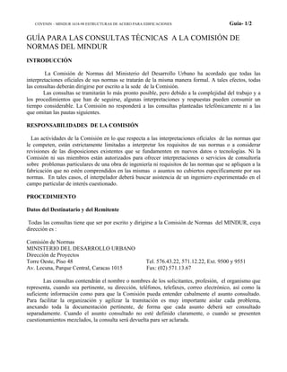 COVENIN – MINDUR 1618-98 ESTRUCTURAS DE ACERO PARA EDIFICACIONES Guía- 1/2
GUÍA PARA LAS CONSULTAS TÉCNICAS A LA COMISIÓN DE
NORMAS DEL MINDUR
INTRODUCCIÓN
La Comisión de Normas del Ministerio del Desarrollo Urbano ha acordado que todas las
interpretaciones oficiales de sus normas se tratarán de la misma manera formal. A tales efectos, todas
las consultas deberán dirigirse por escrito a la sede de la Comisión.
Las consultas se tramitarán lo más pronto posible, pero debido a la complejidad del trabajo y a
los procedimientos que han de seguirse, algunas interpretaciones y respuestas pueden consumir un
tiempo considerable. La Comisión no responderá a las consultas planteadas telefónicamente ni a las
que omitan las pautas siguientes.
RESPONSABILIDADES DE LA COMISIÓN
Las actividades de la Comisión en lo que respecta a las interpretaciones oficiales de las normas que
le competen, están estrictamente limitadas a interpretar los requisitos de sus normas o a considerar
revisiones de las disposiciones existentes que se fundamenten en nuevos datos o tecnologías. Ni la
Comisión ni sus miembros están autorizados para ofrecer interpretaciones o servicios de consultoría
sobre problemas particulares de una obra de ingeniería ni requisitos de las normas que se apliquen a la
fabricación que no estén comprendidos en las mismas o asuntos no cubiertos específicamente por sus
normas. En tales casos, el interpelador deberá buscar asistencia de un ingeniero experimentado en el
campo particular de interés cuestionado.
PROCEDIMIENTO
Datos del Destinatario y del Remitente
Todas las consultas tiene que ser por escrito y dirigirse a la Comisión de Normas del MINDUR, cuya
dirección es :
Comisión de Normas
MINISTERIO DEL DESARROLLO URBANO
Dirección de Proyectos
Torre Oeste, Piso 48 Tel. 576.43.22, 571.12.22, Ext. 9500 y 9551
Av. Lecuna, Parque Central, Caracas 1015 Fax: (02) 571.13.67
Las consultas contendrán el nombre o nombres de los solicitantes, profesión, el organismo que
representa, cuando sea pertinente, su dirección, teléfonos, telefaxes, correo electrónico, así como la
suficiente información como para que la Comisión pueda entender cabalmente el asunto consultado.
Para facilitar la organización y agilizar la tramitación es muy importante aislar cada problema,
anexando toda la documentación pertinente, de forma que cada asunto deberá ser consultado
separadamente. Cuando el asunto consultado no esté definido claramente, o cuando se presenten
cuestionamientos mezclados, la consulta será devuelta para ser aclarada.
 