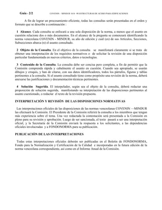 Guía - 2/2 COVENIN – MINDUR 1618 –98 ESTRUCTURAS DE ACERO PARA EDIFICACIONES
A fin de lograr un procesamiento eficiente, todas las consultas serán presentadas en el orden y
formato que se describe a continuación :
1 Alcance. Cada consulta se enfocará a una sola disposición de la norma, a menos que el asunto en
cuestión relacione dos o más documentos. En el alcance de la pregunta se comenzará identificando la
norma venezolana COVENIN - MINDUR, su año de edición y cuál (es) de sus Artículos, Secciones,
Subsecciones abarca (n) el asunto consultado.
2 Objeto de la Consulta. En el objetivo de la consulta se manifestará claramente si se trata de
obtener una interpretación de los requisitos normativos o de solicitar la revisión de una disposición
particular fundamentada en nuevos criterios, datos o tecnologías.
3 Contenido de la Consulta. La consulta debe ser concisa pero completa, a fin de permitir que la
Comisión comprenda rápida y cabalmente el asunto en cuestión. Cuando sea apropiado, se usarán
dibujos y croquis, y han de citarse, con sus datos identificadores, todos los párrafos, figuras y tablas
pertinentes a la consulta. Si el asunto consultado tiene como propósito una revisión de la norma, deberá
anexarse las justificaciones y documentación técnicas pertinentes.
4 Solución Sugerida. El interpelador, según sea el objeto de la consulta, deberá redactar una
proposición de solución sugerida, manifestando su interpretación de las disposiciones pertinentes al
asunto cuestionado, o redactar el texto de la revisión propuesta.
INTERPRETACIÓN Y REVISIÓN DE LAS DISPOSICIONES NORMATIVAS
Las interpretaciones oficiales de las disposiciones de las normas venezolanas COVENIN —MINDUR
las efectuará la Comisión. El Presidente de la Comisión referirá la consulta a los miembros que tengan
más experiencia sobre el tema. Una vez redactada la contestación será presentada a la Comisión en
pleno para su revisión y aprobación. Luego de ser sancionada, el texto pasará a ser una interpretación
oficial, y la Secretaría de la Comisión enviará la respuesta a los solicitantes, a las dependencias
oficiales involucradas y a FONDONORMA para su publicación.
PUBLICACIÓN DE LAS INTERPRETACIONES
Todas estas interpretaciones oficiales deberán ser publicadas en el Boletín de FONDONORMA,
Fondo para la Normalización y Certificación de la Calidad e incorporadas en la futura edición de la
norma venezolana correspondiente, así como en el Informe Anual de la Comisión.
 