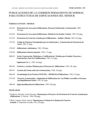 COVENIN – MINDUR 1618-98 ESTRUCTURAS DE ACERO PARA EDIFICACIONES PUBICACIONES - 1/2
PUBLICACIONES DE LA COMISION PERMANENTE DE NORMAS
PARA ESTRUCTURAS DE EDIFICACIONES DEL MINDUR
NORMAS COVENIN - MINDUR
1618-82 Estructuras de Acero para Edificaciones. Proyecto, Fabricación y Construcción. 1980,
345 págs.
1618-98 Estructuras de Acero para Edificaciones. Método de los Estados Límites. 1999, 565 págs.
1753-85 Estructuras de Concreto Armado para Edificaciones. Análisis y Diseño. 1985, 425 págs.
1755-82 Código de Prácticas Normalizadas para la Fabricación y Construcción de Estructuras de
Acero. 1982, 97 págs.
1756-82 Edificaciones Antisísmicas. 1982, 198 págs.
1756-98 Edificaciones Sismorresistentes. 1999, 117 págs.
2000-92 Sector Construcción. Mediciones y Codificación de Partidas para Estudio, Proyectos y
Construcción. Parte II-A Edificaciones. 1993, 375 págs.
Suplemento No. 1 , 1999, 166 págs.
2002-88 Criterios y Acciones Mínimas para el Proyecto de Edificaciones. 1989, 108 págs.
2003-87 Acciones del Viento sobre las Construcciones. 1988, 158 págs.
2004-98 Terminología de las Normas COVENIN – MINDUR de Edificaciones. 1998, 122 págs.
2733-90 Proyecto, Construcción y Adaptación de Edificaciones de Uso Público Accesibles a Personas
con Impedimentos Físicos. 1991, 44 págs.
3400-98 Impermeabilización de Edificaciones. 1999, 242 págs.
MANUALES
* Epelboim, Salomón; Arnal, Henrique. Manual para el Proyecto de Estructuras de Concreto Armado para
Edificaciones. 2ª Edición . 1996. 950 págs.
* Marín, Joaquín; Güell, Antonio. Manual para el Cálculo de Columnas de Concreto
Armado. 2ª. Impresión revisada, 1991, 222 págs.
 