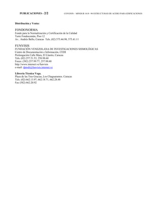 PUBLICACIONES - 2/2 COVENIN – MINDUR 1618 –98 ESTRUCTURAS DE ACERO PARA EDIFICACIONES
Distribución y Venta:
FONDONORMA
Fondo para la Normalización y Certificación de la Calidad
Torre Fondocomún, Piso 12
Av.. Andrés Bello, Caracas Tels. (02) 575.44.98, 575.41.11
FUNVISIS
FUNDACIÓN VENEZOLANA DE INVESTIGACIONES SISMOLÓGICAS
Centro de Documentación e Información, CEDI
Prolongación Calle Mara, El Llanito, Caracas
Tels. (02) 257.51.53, 258.98.60
Faxes: (582) 257.99.77, 257.98.60
http://www.internet.ve/funvisis
e-mail: dptodi@funvisis.internet.ve
Librería Técnica Vega.
Plaza de las Tres Gracias, Los Chaguaramos. Caracas
Tels. (02) 662.13.97, 662.18.71, 662.28.48
Fax (582) 662.20.92
 