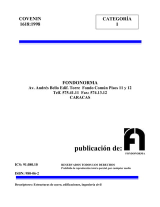 FONDONORMA
Av. Andrés Bello Edif. Torre Fondo Común Pisos 11 y 12
Telf. 575.41.11 Fax: 574.13.12
CARACAS
publicación de:
ICS: 91.080.10 RESERVADOS TODOS LOS DERECHOS
Prohibida la reproducción total o parcial, por cualquier medio
ISBN: 980-06-2
Descriptores: Estructuras de acero, edificaciones, ingeniería civil
COVENIN
1618:1998
CATEGORÍA
I
FONDONORMA
 