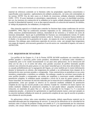 COVENIN – MINDUR 1618-98 ESTRUCTURAS DE ACERO PARA EDIFICACIONES C-25
material de referencia contenido en la literatura sobre las propiedades específicas concernientes o
especificadas como requisitos suplementarios de calidad o producción , tal como está contemplado en
las normas ASTM. Uno de tales casos es el diseño de conexiones soldadas altamente restringidas
[AISC, 1973] El acero laminado es anisotrópico, especialmente en lo que a la ductilidad concierne,
por eso, las tensiones de contracción de la soldadura en la región soldada altamente restringida puede
exceder la idoneidad del material si no se dan especial atención a la selección del material, los detalles,
el trabajo de preparación, las soldaduras y la inspección.
Otra situación especial es el diseño para controlar las fracturas bajo ciertas condiciones de servicio
[AASHTO, 1995]. Bajo las condiciones normales imperantes en las edificaciones, de temperatura
cálida, tensiones predominantemente estáticas, intensidad de las tensiones y el número de ciclos de
tensiones demandado hacen que la probabilidad de fracturas sea extremadamente remota. El medio
más efectivo para suministrar capacidad resistente contra la fractura es incorporar buenos detalles en
el diseño y la ejecución de la geometría de la junta , de manera de evitar la concentración severa de
tensiones. Sin embargo, para condiciones especiales de servicio, como por ejemplo bajo temperatura
con cargas de impacto, será necesario garantizar el uso de aceros con tenacidad al impacto, tal como el
ASTM A709.
C-5.5 REQUISITOS DE TENACIDAD
Los perfiles de los Grupos 4 y 5 de la Norma ASTM A6/A6M usualmente son conocidos como
perfiles pesados o secciones jumbo (extra pesados), inicialmente se utilizaron como miembros a
compresión, pero se ha venido incrementando su suo para otras aplicaciones. En la intersección del
alma con las alas y en el centro del alma, estas grandes secciones de perfiles laminados pueden
contener una estructura de grano grueso y/o una mejor tenacidad que en otras áreas del producto. Esto
es causado probablemente por la segregación del lingote, así como también por la menor deformación
durante la laminación en caliente, alta temperatura de acabado y un enfriamiento lento después de la
laminación de estas secciones pesadas o extrapesadas. Estas características no perjudican su uso como
miembros comprimidos o miembros no soldados. Sin embargo, cuando las secciones transversales de
estos perfiles pesados o extrapesados son unidas por empalmes o conexiones usando soldadura de
penetración completa, la soldadura puede extenderse a través de la zona de granos gruesos y/o de
menor tenacidad, las tensiones de tracción inducidas por la retracción de la soldadura puede resultar en
agrietamiento, como por ejemplo se observa en la conexión mediante soldadura de penetración
completa de una viga de sección pesada a una columna. Cuando los miembros de menor espesor son
unidos mediante soldadura de penetración completa, la cual puede inducir pequeñas tensiones de
retracción, en materiales de grano fino y/o de mayor tenacidad de los Grupos 4 y 5 o secciones
compuestas pesadas , el potencial de agrietamiento es significativamente menor, como por ejemplo en
la conexión mediante soldadura de ranura de penetración completa de una viga de sección no pesada a
una columna de sección pesada.
En aplicaciones críticas, tales como miembros traccionados, deberá especificarse material con la
tenacidad adecuada para las temperaturas de servicio. A causa de las diferencias en la velocidad de las
tensiones entre el ensayo de probetas Charpy con entalla en V y la experimentada por las estructuras
actuales, este ensayo deberá realizarse a temperaturas mayores que las temperaturas que se prevean
 