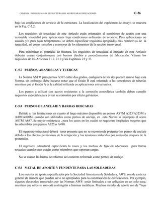 COVENIN – MINDUR 1618-98 ESTRUCTURAS DE ACERO PARA EDIFICACIONES C-26
bajo las condiciones de servicio de la estructura. La localización del espécimen de ensayo se muestra
en la Fig. C-5.2.
Los requisitos de tenacidad de este Artículo están orientados al suministro de aceros con una
razonable tenacidad para aplicaciones bajo condiciones ordinarias de servicio. Para aplicaciones no
usuales y/o para bajas temperaturas, se deben especificar requisitos apropiados más restrictivos de la
tenacidad, así como tamaños y espesores de los elementos de la sección transversal.
Para minimizar el potencial de fractura, los requisitos de tenacidad al impacto de este Artículo
deberán usarse conjuntamente con buenos diseños y procedimientos de fabricación. Véanse los
requisitos de los Artículos 21.7, 21.9 y los Capítulos 23 y 33.
C-5.7 PERNOS, ARANDELAS Y TUERCAS
La Norma ASTM para pernos A307 cubre dos grados, cualquiera de los dos pueden usarse bajo esta
Norma, sin embargo, debe hacerse notar que el Grado B está orientado a las conexiones de tuberías
mientras que el Grado A es la calidad utilizada en aplicaciones estructurales.
Los pernos a utilizar con aceros resistentes a la corrosión atmosférica también deben cumplir
requisitos especiales para evitar su corrosión por efecto galvánico.
C-5.8 PERNOS DE ANCLAJE Y BARRAS ROSCADAS
Debido a las limitaciones en cuanto al largo máximo disponible en pernos ASTM A325/A325M y
A490/A490M, cuando son utilizados como pernos de anclaje, en esta Norma se incorpora el acero
ASTM A687, de mayor resistencia , para los casos en los cuales se requieran longitudes mayores que
las obtenibles con pernos A325 o A490.
El ingeniero estructural deberá tener presente que no se recomienda pretensar los pernos de anclaje
debido a los efectos perniciosos de la relajación y las tensiones inducidas por corrosión después de la
pretensión.
El ingeniero estructural especificará la rosca y los medios de fijación adecuados para barras
roscadas cuando sean usadas como miembros que soportan cargas.
No se usarán las barras de refuerzo del concreto reforzado como pernos de anclaje.
C-5.9 METAL DE APORTE Y FUNDENTE PARA LAS SOLDADURAS
Los metales de aporte especificados por la Sociedad Americana de Soldadura, AWS, son de carácter
general de manera que pueden ser o no apropiados para la construcción de edificaciones. Por ejemplo,
algunos electrodos amparados por las Normas AWS están limitados a ser aplicados en un solo pase,
mientras que otros su uso está restringido a láminas metálicas. Muchos metales de aporte son de “bajo
 