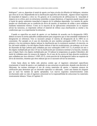 COVENIN – MINDUR 1618-98 ESTRUCTURAS DE ACERO PARA EDIFICACIONES C-27
hidrógeno”, esto es, depositan el metal de aporte con bajos niveles de difusión de hidrógeno, mientras
que otros no lo son. Dependiendo de la clasificación específica del electrodo , algunos tienen requisitos
de tenacidad al impacto y otros no. En general, en la construcción de edificaciones la tenacidad al
impacto no es crítica, pero en estructuras sometidas a cargas dinámicas, el ingeniero puede requerir que
el metal de aporte suministre tenacidad al impacto de la soldadura depositada. Los metales de aporte
pueden ser clasificados por su condición de alivio de tensión, al momento de soldar o post soldadura
mediante tratamiento térmico. Como en la mayoría de las aplicaciones estructurales no se requiere
aliviar las tensiones, es importante utilizar el material de relleno cuya clasificación es similar a las
condiciones que va a experimentar la estructura.
Cuando se especifica un metal de aporte y/o un fundente de acuerdo con la designación AWS,
deberá revisarse la norma aplicable cuidadosamente para asegurarse que se han entendido totalmente la
designación en referencia. Esto es necesario porque el sistema de designación de la AWS no es
consistente. Por ejemplo en el caso de electrodos de arco metálico protegido (AWS 15.1), los dos
primero o los tres primeros dígitos indican la clasificación por la resistencia nominal a la tracción, en
ksi, del metal soldado y los dos dígitos finales indican el tipo de recubrimiento; sin embargo, en el caso
de electrodos de bajo carbono para soldadura por arco sumergido (AWS A51.7), el primero de uno o
dos dígitos multiplicado por diez (10 )es la clasificación por resistencia nominal a la tracción, mientras
que el dígito final o los dígitos multiplicados por 10 indican la temperatura en grados Fahrenheit, del
metal de soldadura para los ensayos de impacto. En el caso de los aceros de baja aleación recubiertos
para soldadura por arco eléctrico ( AWS A5.5), cierta porción de la designación indica un requisito de
alivio de tensiones, mientras que otros indican que no es necesario aliviar las tensiones.
Como hasta ahora no había sido práctica común que el ingeniero estructural especificara
exactamente el metal de aporte a ser empleado en una estructura en particular, dejando esta decisión al
fabricante, las normas restringen el uso de ciertos materiales de aporte, o imponen ensayos de
calificación para demostrar que un electrodo específico es adecuado, como una manera de asegurar
que se usen los metales de aporte apropiados. Los nuevos requisitos sismorresistentes están
involucrando cada vez más al ingeniero estructural en la responsabilidad de seleccionar los materiales
sísmicamente idóneos. Véase el Capítulo 32.
 