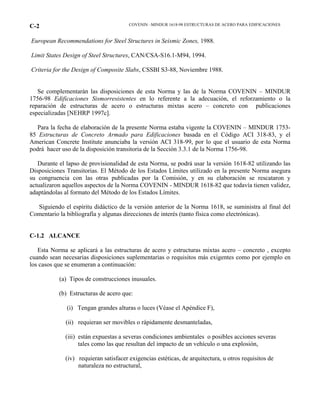 COVENIN –MINDUR 1618-98 ESTRUCTURAS DE ACERO PARA EDIFICACIONESC-2
European Recommendations for Steel Structures in Seismic Zones, 1988.
Limit States Design of Steel Structures, CAN/CSA-S16.1-M94, 1994.
Criteria for the Design of Composite Slabs, CSSBI S3-88, Noviembre 1988.
Se complementarán las disposiciones de esta Norma y las de la Norma COVENIN – MINDUR
1756-98 Edificaciones Sismorresistentes en lo referente a la adecuación, el reforzamiento o la
reparación de estructuras de acero o estructuras mixtas acero – concreto con publicaciones
especializadas [NEHRP 1997c].
Para la fecha de elaboración de la presente Norma estaba vigente la COVENIN – MINDUR 1753-
85 Estructuras de Concreto Armado para Edificaciones basada en el Código ACI 318-83, y el
American Concrete Institute anunciaba la versión ACI 318-99, por lo que el usuario de esta Norma
podrá hacer uso de la disposición transitoria de la Sección 3.3.1 de la Norma 1756-98.
Durante el lapso de provisionalidad de esta Norma, se podrá usar la versión 1618-82 utilizando las
Disposiciones Transitorias. El Método de los Estados Límites utilizado en la presente Norma asegura
su congruencia con las otras publicadas por la Comisión, y en su elaboración se rescataron y
actualizaron aquellos aspectos de la Norma COVENIN - MINDUR 1618-82 que todavía tienen validez,
adaptándolas al formato del Método de los Estados Límites.
Siguiendo el espíritu didáctico de la versión anterior de la Norma 1618, se suministra al final del
Comentario la bibliografía y algunas direcciones de interés (tanto física como electrónicas).
C-1.2 ALCANCE
Esta Norma se aplicará a las estructuras de acero y estructuras mixtas acero – concreto , excepto
cuando sean necesarias disposiciones suplementarias o requisitos más exigentes como por ejemplo en
los casos que se enumeran a continuación:
(a) Tipos de construcciones inusuales.
(b) Estructuras de acero que:
(i) Tengan grandes alturas o luces (Véase el Apéndice F),
(ii) requieran ser movibles o rápidamente desmanteladas,
(iii) están expuestas a severas condiciones ambientales o posibles acciones severas
tales como las que resultan del impacto de un vehículo o una explosión,
(iv) requieran satisfacer exigencias estéticas, de arquitectura, u otros requisitos de
naturaleza no estructural,
 