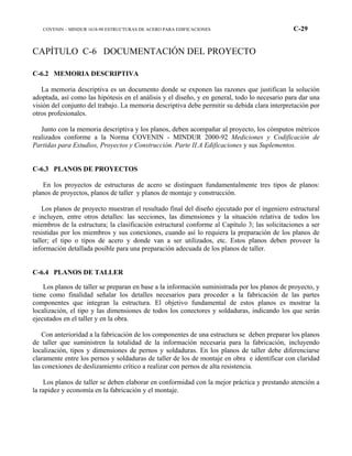 COVENIN – MINDUR 1618-98 ESTRUCTURAS DE ACERO PARA EDIFICACIONES C-29
CAPÍTULO C-6 DOCUMENTACIÓN DEL PROYECTO
C-6.2 MEMORIA DESCRIPTIVA
La memoria descriptiva es un documento donde se exponen las razones que justifican la solución
adoptada, así como las hipótesis en el análisis y el diseño, y en general, todo lo necesario para dar una
visión del conjunto del trabajo. La memoria descriptiva debe permitir su debida clara interpretación por
otros profesionales.
Junto con la memoria descriptiva y los planos, deben acompañar al proyecto, los cómputos métricos
realizados conforme a la Norma COVENIN - MINDUR 2000-92 Mediciones y Codificación de
Partidas para Estudios, Proyectos y Construcción. Parte II.A Edificaciones y sus Suplementos.
C-6.3 PLANOS DE PROYECTOS
En los proyectos de estructuras de acero se distinguen fundamentalmente tres tipos de planos:
planos de proyectos, planos de taller y planos de montaje y construcción.
Los planos de proyecto muestran el resultado final del diseño ejecutado por el ingeniero estructural
e incluyen, entre otros detalles: las secciones, las dimensiones y la situación relativa de todos los
miembros de la estructura; la clasificación estructural conforme al Capítulo 3; las solicitaciones a ser
resistidas por los miembros y sus conexiones, cuando así lo requiera la preparación de los planos de
taller; el tipo o tipos de acero y donde van a ser utilizados, etc. Estos planos deben proveer la
información detallada posible para una preparación adecuada de los planos de taller.
C-6.4 PLANOS DE TALLER
Los planos de taller se preparan en base a la información suministrada por los planos de proyecto, y
tiene como finalidad señalar los detalles necesarios para proceder a la fabricación de las partes
componentes que integran la estructura. El objetivo fundamental de estos planos es mostrar la
localización, el tipo y las dimensiones de todos los conectores y soldaduras, indicando los que serán
ejecutados en el taller y en la obra.
Con anterioridad a la fabricación de los componentes de una estructura se deben preparar los planos
de taller que suministren la totalidad de la información necesaria para la fabricación, incluyendo
localización, tipos y dimensiones de pernos y soldaduras. En los planos de taller debe diferenciarse
claramente entre los pernos y soldaduras de taller de los de montaje en obra e identificar con claridad
las conexiones de deslizamiento crítico a realizar con pernos de alta resistencia.
Los planos de taller se deben elaborar en conformidad con la mejor práctica y prestando atención a
la rapidez y economía en la fabricación y el montaje.
 