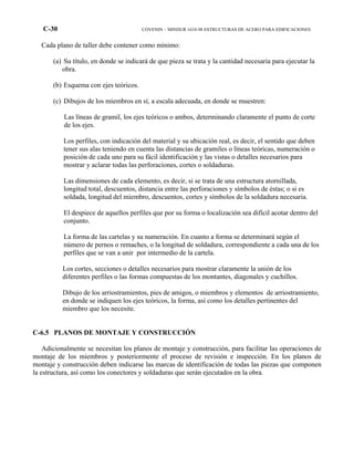 C-30 COVENIN – MINDUR 1618-98 ESTRUCTURAS DE ACERO PARA EDIFICACIONES
Cada plano de taller debe contener como mínimo:
(a) Su título, en donde se indicará de que pieza se trata y la cantidad necesaria para ejecutar la
obra.
(b) Esquema con ejes teóricos.
(c) Dibujos de los miembros en sí, a escala adecuada, en donde se muestren:
Las líneas de gramil, los ejes teóricos o ambos, determinando claramente el punto de corte
de los ejes.
Los perfiles, con indicación del material y su ubicación real, es decir, el sentido que deben
tener sus alas teniendo en cuenta las distancias de gramiles o líneas teóricas, numeración o
posición de cada uno para su fácil identificación y las vistas o detalles necesarios para
mostrar y aclarar todas las perforaciones, cortes o soldaduras.
Las dimensiones de cada elemento, es decir, si se trata de una estructura atornillada,
longitud total, descuentos, distancia entre las perforaciones y símbolos de éstas; o si es
soldada, longitud del miembro, descuentos, cortes y símbolos de la soldadura necesaria.
El despiece de aquellos perfiles que por su forma o localización sea difícil acotar dentro del
conjunto.
La forma de las cartelas y su numeración. En cuanto a forma se determinará según el
número de pernos o remaches, o la longitud de soldadura, correspondiente a cada una de los
perfiles que se van a unir por intermedio de la cartela.
Los cortes, secciones o detalles necesarios para mostrar claramente la unión de los
diferentes perfiles o las formas compuestas de los montantes, diagonales y cuchillos.
Dibujo de los arriostramientos, pies de amigos, o miembros y elementos de arriostramiento,
en donde se indiquen los ejes teóricos, la forma, así como los detalles pertinentes del
miembro que los necesite.
C-6.5 PLANOS DE MONTAJE Y CONSTRUCCIÓN
Adicionalmente se necesitan los planos de montaje y construcción, para facilitar las operaciones de
montaje de los miembros y posteriormente el proceso de revisión e inspección. En los planos de
montaje y construcción deben indicarse las marcas de identificación de todas las piezas que componen
la estructura, así como los conectores y soldaduras que serán ejecutados en la obra.
 