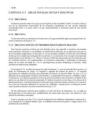 C-32 COVENIN – MINDUR 1618-98 ESTRUCTURAS DE ACERO PARA EDIFICACIONES
CAPÍTULO C-7 ÁREAS TOTALES, NETAS Y EFECTIVAS
C-7.1 ÁREA TOTAL
Se llama la atención sobre el uso que en este Capítulo se da a la palabra “ancho”, la cual se refiere a
una de las dimensiones transversales de los elementos componentes de una sección, pudiendo
corresponder tanto a su altura como a lo que tradicionalmente se denomina ancho de una sección
transversal.
C-7.2 ÁREA NETA
El área neta crítica se calculará con el ancho neto y la carga transferida según una ruta particular, tal
como se muestra en la Figura C-7.1.
C-7.3 ÁREA NETA EFECTIVA EN MIEMBROS SOLICITADOS EN TRACCIÓN
Este Artículo concierne al efecto de corte diferido (shear lag) aplicable a miembros traccionados
sean conectados con pernos o con soldadura. El coeficiente de reducción, φA, se aplicará al área neta An
de los miembros empernados y al área total, A , de los miembros soldados. El efecto del corte diferido
disminuye en la medida que la longitud de la conexión, L, se incrementa. Este concepto está expresado
empíricamente en la fórmula (7-3). Munse y Chesson [1963] han demostrado que la correlación entre
los resultados teóricos y los experimentales en conexiones empernadas y remachadas se mantienen
dentro de un ancho de banda de ± 10 %. Investigaciones recientes [Easterling y Gonzales, 1963]
justifican las disposiciones adoptadas.
En la Figura C-7.2 se indica la manera de medir la distancia x , entre el centroide de la sección y el
plano de transferencia de cargas. La longitud L depende del número de pernos o la longitud
equivalente de soldadura necesaria para desarrollar las fuerzas de tracción dadas, las que a su vez
dependen de las propiedades mecánicas del miembro y la capacidad de los pernos o soldadura usadas.
La distancia L es la distancia paralela a la línea de acción de la fuerza, entre el primer y el último de los
pernos en una línea de la conexión empernada. El número de pernos en una línea, a los efectos de la
determinación de L, está determinada por la línea que tenga el máximo número de ellos en la conexión.
En el caso de conexiones dispuestas en zig-zag o en tresbolillo, seusará como L la distancia exterior
entre los pernos extremos, tal como se muestra en la Fig. C-7.3.
No hay información suficiente para establecer el valor del factor de minoración φA en todas las
líneas que tiene un solo perno, pero probablemente sea conservador usar como área efectiva el área
neta de los elementos conectados.
Como se muestra en la Fig. C-7.4 , para la combinación de soldaduras longitudinal y transversal, L
es la longitud de la soldadura debido a que la soldadura transversal tiene poco o ningún efecto en el
problema de corte diferido.
 