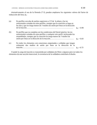 COVENIN – MINDUR 1618-98 ESTRUCTURAS DE ACERO PARA EDIFICACIONES C-33
Alternativamente al uso de la fórmula (7-3), pueden emplearse los siguientes valores del factor de
reduccción del área, φA:
(a) En perfiles con alas de anchos superiores a 2/3 de la altura y las tes
estructurales cortadas de estos perfiles, siempre que la conexión se haga en
las alas y que no tenga menos de 3 medios de unión por línea en la dirección
de la tracción.................................................................................................. φA = 0.90
(b) En perfiles que no cumplan con las condiciones del literal anterior, las tes
estructurales cortadas de estos perfiles y cualquier otro perfil, incluyendo los
ensamblados, siempre que la conexión no tenga menos de 3 medios de
unión por línea en la dirección de la tracción.................................................. φA = 0.85
(c) En todos los elementos con conexiones empernadas o soldadas que tengan
solamente dos medios de unión por línea en la dirección de la
tracción............................................................................................................ φA = 0.75
Cuando la carga de tracción es transmitida por soldadura de filete a algunos pero no todos los
elementos de una sección transversal, la resistencia de la soldadura controlará el diseño.
 
