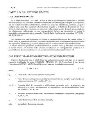 C-36 COVENIN – MINDUR 1618-98 ESTRUCTURAS DE ACERO PARA EDIFICACIONES
CAPÍTULO C-8 ESTADOS LÍMITES
C-8.1 CRITERIO DE DISEÑO
En la norma venezolana COVENIN - MINDUR 2002 se define el estado límite como la situación
más allá de la cual una estructura, miembro o componente estructural queda inútil para su uso previsto,
sea por su falla resistente, deformaciones, vibraciones excesivas, inestabilidad, deterioro, colapso o
cualquier otra causa. Para mantener suficientemente pequeña la probabilidad de alcanzar un estado
límite, el criterio de diseño establecido en las normas debe asegurar que las demanda representada por
las solicitaciones multiplicadas por sus correspondientes factores de mayoración no exceda la
capacidades o resistencias teóricas minoradas. Véase la Tabla 3 de la norma venezolana COVENIN –
MINDUR 2004-98.
Para las estructuras contempladas en esta Norma se consideran básicamente dos estados límites: El
estado límite de agotamiento resistente, que define la seguridad ante acciones extremas durante la vida
útil esperada de la estructura, y el estado límite de servicio el cual define los requisitos funcionales.
Los estados límites de agotamiento resistente varían de un miembro a otro, y diferentes estados límites
se pueden aplicar a un miembro dado. tal como se indican en los correspondientes Capítulos de la
presente Norma. Los estados límites de servicio a considerar se definen en el Artículo 8.4
C-8.3 DISEÑO PARA EL ESTADO LÍMITE DE AGOTAMIENTO RESISTENTE
El criterio fundamental para el estado límite de agotamiento resistente está dado por la siguiente
expresión simplificada (la norma COVENIN - MINDUR 2004-98 Terminología de las Normas
Venezolanas COVENIN - MINDUR de Edificaciones hace una formulación más rigurosa):
Σ γi Qi ≤ φi Rti (C-8.1)
donde :
Qi = Efecto de las solicitaciones previstas no mayoradas
γi = Factor de mayoración correspondiente a la solicitación Qi., por ejemplo, las producidas por
acciones permanente , CP; variables, CV; etc..
Σ γi Qi = Demanda local de resistencia o solicitaciones mayoradas sobre la estructura, sus
miembros, conexiones o componentes correspondiente a un determinado estado límite,
por ejemplo Nu, Mu, Vu, etc..
Rti = Resistente teórica de la estructura, sus miembros, conexiones o componentes; por ejemplo
Nt, Mt. Vt, etc..
φi = Factor de minoración de la resistencia teórica Rti.
φi Rti = Capacidad o Resistencia minorada
 