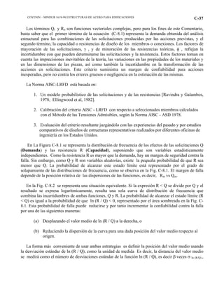COVENIN – MINDUR 1618-98 ESTRUCTURAS DE ACERO PARA EDIFICACIONES C-37
Los términos Qi y Rn son funciones vectoriales complejas, pero para los fines de este Comentario,
basta saber que el primer término de la ecuación (C-8.1) representa la demanda obtenida del análisis
estructural para las combinaciones de las solicitaciones producidas por las acciones previstas, y el
segundo término, la capacidad o resistencias de diseño de los miembros o conexiones. Los factores de
mayoración de las solicitaciones, γ , y de minoración de las resistencias teóricas, φ , reflejan la
incertidumbre con que pueden determinarse las solicitaciones y la resistencia. Estos factores toman en
cuenta las imprecisiones inevitables de la teoría, las variaciones en las propiedades de los materiales y
en las dimensiones de las piezas, así como también la incertidumbre en la transformación de las
acciones en solicitaciones. Este criterio suministra un margen de confiabilidad para acciones
inesperadas, pero no contra los errores gruesos o negligencia en la estimación de las mismas.
La Norma AISC-LRFD está basada en:
1. Un modelo probabilístico de las solicitaciones y de las resistencias [Ravindra y Galambos,
1978; Ellingwood et al, 1982].
2. Calibración del criterio AISC - LRFD con respecto a seleccionados miembros calculados
con el Método de las Tensiones Admisibles, según la Norma AISC - ASD 1978.
3. Evaluación del criterio resultante juzgándolo con las experiencias del pasado y por estudios
comparativos de diseños de estructuras representativas realizados por diferentes oficinas de
ingeniería en los Estados Unidos.
En La Figura C-8.1 se representa la distribución de frecuencia de los efectos de las solicitaciones Q
(Demanda) y las resistencia R (Capacidad), suponiendo que son variables estadísticamente
independientes. Como la resistencia R es mayor que la demanda, hay un margen de seguridad contra la
falla. Sin embargo, como Q y R son variables aleatorias, existe la pequeña probabilidad de que R sea
menor que Q. La probabilidad de alcanzar este estado límite está representado por el grado de
solapamiento de las distribuciones de frecuencia, como se observa en la Fig. C-8.1. El margen de falla
depende de la posición relativa de las dispersiones de las funciones, es decir, Rm vs Qm.
En la Fig. C-8.2 se representa una situación equivalente. Si la expresión R < Q se divide por Q y el
resultado se expresa logarítmicamente, resulta una sola curva de distribución de frecuencia que
combina las incertidumbres de ambas funciones, Q y R. La probabilidad de alcanzar el estado límite (R
< Q) es igual a la probabilidad de que ln (R / Q) < 0, representado por el área sombreada en la Fig. C-
8.1. Esta probabilidad de falla puede reducirse y por tanto incrementar la confiabilidad contra la falla
por una de las siguientes maneras:
(a) Desplazando el valor medio de ln (R / Q) a la derecha, o
(b) Reduciendo la dispersión de la curva para una dada posición del valor medio respecto al
origen.
La forma más conveniente de usar ambas estrategias es definir la posición del valor medio usando
la desviación estándar de ln (R / Q), como la unidad de medida Es decir, la distancia del valor medio
se medirá como el número de desviaciones estándar de la función ln (R / Q), es decir β veces σ ln (R/Q) ,
 