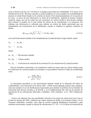 C-38 COVENIN – MINDUR 1618-98 ESTRUCTURAS DE ACERO PARA EDIFICACIONES
como se ilustra en la Fig. C8.2. El factor β se designa como índice de confiabilidad. Si la forma de la
distribución de ln (R / Q) fuera conocida, se podría establecer un valor aceptable de la probabilidad de
alcanzar el estado límite basado en los criterios de diseño. Pero desafortunadamente en la mayoría de
los casos se carece de esta información. La forma de la distribución depende de muchas variables
(material, cargas, etc), de las cuales tan solo conocemos sus valores medios y desviaciones estándar
para construir el modelo con el cual estimar los efectos de las solicitaciones y la resistencia. Sin
embargo esta información es suficiente para elaborar un criterio de diseño aproximado que sea
independiente del conocimiento de la distribución, cuando se establece la siguiente condición de
diseño:
βσ ln(R/Q) ≈ β 2
Q
2
R VV + ≤ ln ( Rm / Qm) ( C-8.2)
en la cual la desviación estándar se ha reemplazado por la expresión bajo el signo radical, siendo
VR = σR / Rm
VQ = σQ / Qm
donde:
σR ; σQ = Desviaciones estándar.
Rm ; Qm = Valores medios.
VR ; VQ = Coeficientes de variación de la resistencia R y las solicitaciones Q, respectivamente.
Para los miembros estructurales y las condiciones usuales de carga, tanto los valores medios como
las coeficientes de variación pueden ser estimados, así que podemos calcular el índice de confiabilidad
como
2
Q
2
R
mm
+VV
)/Q(Rln
=β (C-8.3)
La descripción precedente es una aproximación bastante simple de la obtención del índice de
confiabilidad β . En el desarrollo de la Norma AISC - LRFD se han empleado modelos más complejos,
como por ejemplo el uso de distribuciones lognormales para abordar el problema de las fórmulas de
interacción para fuerzas normales y de flexión, y en el establecimiento del valor de los factores de
mayoración de las solicitaciones [Ravindra y Galambos, 1978; Galambos et al., 1982; Ellingwood,
1982].
Como es de esperarse, hay una considerable variación en los rangos de valores de β, por lo que el
Comité de Normas del AISC, estableció que ambos métodos de diseño, el de Estados Límites y el de
Tensiones Admisibles, coinciden para vigas de sección compacta debidamente arriostradas y para
miembros traccionados, cuando la relación de solicitaciones CV / CP = 3.0. El factor de minoración de
 