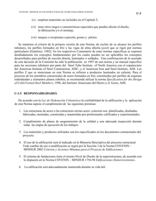 COVENIN –MINDUR 1618-98 ESTRUCTURAS DE ACERO PARA EDIFICACIONES
C-3
(v) emplean materiales no incluidos en el Capítulo 5,
(vi) tiene otros rasgos o características especiales que pueden afectar el diseño,
la fabricación y/o el montaje,
(vii) tanques o recipientes a presión, postes y pilotes.
Se mantiene el criterio de la primera versión de esta Norma, de excluir de su alcance los perfiles
tubulares, los perfiles formados en frío y las vigas de alma abierta (joist) que se rigen por normas
particulares [Gutiérrez, 1982]. En los respectivos Comentario de estas normas específicas se exponen
detalladamente los conceptos fundamentales por los cuales pueden no ser aplicables los conceptos
desarrollados para perfiles de sección abierta, laminados o soldados. Una confirmación de lo acertado
de esta decisión de la Comisión ha sido la publicación en 1997 de una norma y un manual específico
para las secciones tubulares por parte del Steel Tube Institute of North America con el copatrocinio
del American Institute of Steel Construction, AISC, y el American Iron and Steel Institute, AISI. Los
perfiles Z que se mencionan en esta Norma se refieren a productos laminados en caliente. Para el
proyecto de los miembros estructurales de acero formados en frío, constituidos por perfiles de esquinas
redondeadas y elementos planos esbeltos, se recomienda utilizar la norma Specification for the Design
of Cold-Formed Steel Members, 1996, del Instituto Americano del Hierro y el Acero, AISI.
C-1.5 RESPONSABILIDADES
De acuerdo con la Ley de Ordenación Urbanística la confiabilidad de la edificación y la aplicación
de esta Norma supone el cumplimiento de las siguientes premisas:
1. Las estructuras de acero o las estructuras mixtas acero -concreto son planificadas, diseñadas,
fabricadas, montadas, construidas y mantenidas por profesionales calificados y experimentados.
2. Cumplimiento de planes de aseguramiento de la calidad y una adecuada inspección durante
todas las etapas de ejecución de los trabajos.
3. Los materiales y productos utilizados son los especificados en los documentos contractuales del
proyecto.
4. El uso de la edificación será el indicado en la Memoria Descriptiva del proyecto estructural.
Todo cambio de uso o modificación se regirá por la Sección 3 de la Norma COVENIN –
MINDUR 2002 Criterios y Acciones Mínimas para el Proyecto de Edificaciones.
5. El sistema de fundaciones tiene el mismo Nivel de Diseño de la superestructura, de acuerdo con
lo dispuesto en la Norma COVENIN – MINDUR 1756-98 Edificaciones Sismorresistentes.
6. La edificación será adecuadamente mantenida durante su vida útil.
 