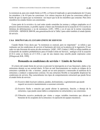 COVENIN – MINDUR 1618-98 ESTRUCTURAS DE ACERO PARA EDIFICACIONES C-39
la resistencia φ, para este estado límite es 0.90, y el factor β implicado es aproximadamente de 2.6 para
los miembros y de 4.0 para las conexiones. Los valores mayores de β para las conexiones refleja el
hecho de que se espera que su resistencia sea mayor que la de los miembros que conectan. Para otros
miembros los estados límites son consistentes.
Como parte de la revisión a la cual están siendo sometidas las normas y códigos empleados en el
proyecto sismorresistente, es posible esperar a futuro una formulación de la ecuación (C-8.1) escrita en
términos de deformaciones y no de resistencia. [ATC, 1995], o en el caso de la norma venezolana
COVENIN – MINDUR 2004-98, una generalización de la Tabla 3 para cubrir también el estado lpimite
de servicio.
C-8.4 DISEÑO PARA EL ESTADO LÍMITE DE SERVICIO
Cuando Hardy Cross decía que “la resistencia es esencial, pero no importante” se refería a que
realmente son las condiciones de servicio el barómetro del éxito en la práctica de la ingeniería. El uso
cada vez más frecuente de aceros de alta resistencia [AISC, 1997; Cattan,J.,1999] se refleja también en
el desarrollo de modelos probabilísticos para el Estado Límite de Servicio, análogos al de la ecuación
(C-8.1) como se ilustra en el C-10.4, y que de una manera muy sencilla puede expresarse como
[Ellingwood, B.R, 1999]:
Demanda en condiciones de servicio < Límite de Servicio
El criterio del estado límite de servicio es prevenir la interrupción en el uso funcional y daños a las
estructuras durante su uso normal diario. Si bien un mal funcionamiento no resulta en colapso de la
estructura o pérdida de vida o lesiones , puede ser un serio perjuicio o menoscabo al usufructo de la
estructura y conducir a reparaciones costosas. En una estructura flexible es inaceptable despreciar las
condiciones de servicio. Hay esencialmente tres tipos de comportamiento estructural que puede llevar
al estado límite de servicio:
(1) Excesivo daño local por cedencia, pandeo, deslizamiento, o agrietamiento que puede
requerir un excesivo mantenimiento u ocasionar corrosión.
(2) Excesiva flecha o rotación que puede afectar la apariencia, función, o drenaje de la
estructura, o que puede causar daños a componentes no estructurales y sus conexiones.
(3) Vibración excesiva producida por viento o cargas variables transientes que afectan el
bienestar de los ocupantes de la estructura o la operación de equipos mecánicos.
 