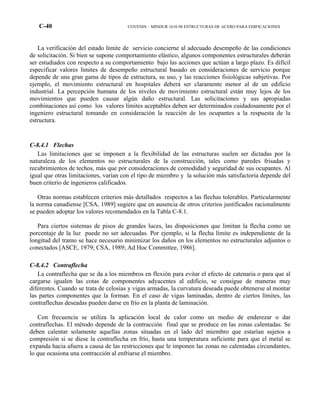 C-40 COVENIN – MINDUR 1618-98 ESTRUCTURAS DE ACERO PARA EDIFICACIONES
La verificación del estado límite de servicio concierne al adecuado desempeño de las condiciones
de solicitación. Si bien se supone comportamiento elástico, algunos componentes estructurales deberán
ser estudiados con respecto a su comportamiento bajo las acciones que actúan a largo plazo. Es difícil
especificar valores limites de desempeño estructural basado en consideraciones de servicio porque
depende de una gran gama de tipos de estructura, su uso, y las reacciones fisiológicas subjetivas. Por
ejemplo, el movimiento estructural en hospitales deberá ser claramente menor al de un edificio
industrial. La percepción humana de los niveles de movimiento estructural están muy lejos de los
movimientos que pueden causar algún daño estructural. Las solicitaciones y sus apropiadas
combinaciones así como los valores límites aceptables deben ser determinados cuidadosamente por el
ingeniero estructural tomando en consideración la reacción de los ocupantes a la respuesta de la
estructura.
C-8.4.1 Flechas
Las limitaciones que se imponen a la flexibilidad de las estructuras suelen ser dictadas por la
naturaleza de los elementos no estructurales de la construcción, tales como paredes frisadas y
recubrimientos de techos, más que por consideraciones de comodidad y seguridad de sus ocupantes. Al
igual que otras limitaciones, varían con el tipo de miembro y la solución más satisfactoria depende del
buen criterio de ingenieros calificados.
Otras normas establecen criterios más detallados respectos a las flechas tolerables. Particularmente
la norma canadiense [CSA, 1989] sugiere que en ausencia de otros criterios justificados racionalmente
se pueden adoptar los valores recomendados en la Tabla C-8.1.
Para ciertos sistemas de pisos de grandes luces, las disposiciones que limitan la flecha como un
porcentaje de la luz puede no ser adecuadas. Por ejemplo, si la flecha límite es independiente de la
longitud del tramo se hace necesario minimizar los daños en los elementos no estructurales adjuntos o
conectados [ASCE, 1979; CSA, 1989; Ad Hoc Committee, 1986].
C-8.4.2 Contraflecha
La contraflecha que se da a los miembros en flexión para evitar el efecto de catenaria o para que al
cargarse igualen las cotas de componentes adyacentes al edificio, se consigue de maneras muy
diferentes. Cuando se trata de celosías y vigas armadas, la curvatura deseada puede obtenerse al montar
las partes componentes que la forman. En el caso de vigas laminadas, dentro de ciertos límites, las
contraflechas deseadas pueden darse en frío en la planta de laminación.
Con frecuencia se utiliza la aplicación local de calor como un medio de enderezar o dar
contraflechas. El método depende de la contracción final que se produce en las zonas calentadas. Se
deben calentar solamente aquellas zonas situadas en el lado del miembro que estarían sujetos a
compresión si se diese la contraflecha en frío, hasta una temperatura suficiente para que el metal se
expanda hacia afuera a causa de las restricciones que le imponen las zonas no calentadas circundantes,
lo que ocasiona una contracción al enfriarse el miembro.
 