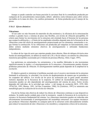 COVENIN – MINDUR 1618-98 ESTRUCTURAS DE ACERO PARA EDIFICACIONES C-41
Aunque se puede controlar con buena precisión la curvatura final de la contraflecha producida por
cualquiera de los procedimientos mencionados, deberá admitirse cierta tolerancia para cubrir errores
inevitables en la mano de obra y los cambios permanentes de forma producidos por el manejo de las
piezas.
C-8.4.3 Efectos dinámicos
Vibraciones
El uso cada vez más frecuente de materiales de alta resistencia y la eficiencia de la estructuración
conduce a grandes luces y sistemas de pisos mas flexibles, con niveles de vibración perceptibles. El
criterio para limitar los movimientos de la estructura está orientado hacia el bienestar de las personas
que ocupan la edificación, y el límite de las amplitudes tolerables depende tanto de la frecuencia de las
vibraciones como del efecto de amortiguamiento proporcionado por los elementos, estructurales o no,
que forman la construcción. Si las vibraciones son producidas por máquinas en funcionamiento, éstas
deben aislarse mediante elementos efectivos de amortiguamiento o utilizando fundaciones
independientes.
La altura de las vigas de acero que soportan grandes áreas abiertas, libres de tabiques divisoria otras
fuentes de amortiguamiento, no deberá ser menor de L/20, a fin de reducir a un mínimo las vibraciones
transitorias perceptibles ocasionadas por el tránsito de personas [Murray; Allen; Ungar, 1997].
Las particiones no estructurales, los cerramientos, y los muebles fabricados in situ incrementan
significativamente la rigidez y el amortiguamiento de la estructura y frecuentemente pueden eliminar
problemas potenciales de vibración. El amortiguamiento también puede depender de la amplitud de la
excitación.
El objetivo general es minimizar el problema asociado con el excesivo movimiento de la estructura
limitando la aceleración, la velocidad y los niveles de desplazamientos de manera que no perturben a
los ocupantes del edificio. Los niveles de los picos de aceleración que la gente puede encontrar
molestos dependen de la frecuencia de la respuesta. El umbral de incomodidad para vibraciones
transientes pueden ser alto dependiendo del amortiguamiento del sistema de pisos. Estros niveles
dependen del individuo, de la actividad que realice y del tiempo de excitación [SCE, 1979; ISO,
1974;CSA, 1993; Murray, 1991; Ad Hoc Committee, 1986]. En [Gutiérrez, 1997] se suministra una
metodología para la evaluación de los niveles de vibración.
Una de las formas más efectivas de reducir los efectos de vibraciones continuas es usar dispositivos
aislantes. Se tendrá mucho cuidado para evitar la resonancia cuando la frecuencia de la excitación es
cercana a la frecuencia fundamental del sistema. Las vibraciones transientes pueden ser reducidas más
eficientemente incrementando el amortiguamiento del ensamblaje estructural. Los equipos mecánicos
que producen vibraciones objetables en cualquier parte de la estructura serán adecuadamente aislados
para reducir la transmisión de tales vibraciones a los miembros y componentes críticos de la estructura.
 