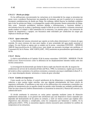 C-42 COVENIN – MINDUR 1618-98 ESTRUCTURAS DE ACERO PARA EDIFICACIONES
C-8.4.3.1 Diseño por fatiga
En las edificaciones convencionales las variaciones en la intensidad de las cargas se presentan tan
pocas veces o producen fluctuaciones tan pequeñas de tensiones, que por lo general no es necesario
incorporar consideraciones de diseño por fatiga. Sin embargo, deberá hacerse un detallado cuidadoso
para evitar las grietas por fatiga y su propagación cuando estén presentes fuentes potenciales de fatiga,
tales como tensiones secundarias, tensiones debidas a deformaciones, y tensiones debidas a
movimientos fuera de su plano e igualmente cuando la falla de un solo miembro o elemento estructural
pueda conducir al colapso o falla catastrófica de la estructura. Los puentes grúas y las estructuras de
soporte de maquinarias y equipos, con frecuencia están solicitados por condiciones de cargas que
implican el diseño por fatiga.
C-8.4.4 Aguas estancadas
La flexibilidad del sistema estructural que soporta un techo plano determinará el volumen de agua
retenida. En casos extremos de muy poca rigidez, el peso acumulado del agua puede ocasionar el
colapso. En esta Norma se supone que se cumple con la norma venezolana COVENIN – MINDUR
3400-98 Impermeabilización de Edificaciones, pero donde sea necesario investigar este problema, el
Comentario K2 de la Norma AISC-LRFD [AISC, 1993] suministra un procedimiento aproximado para
tal fin.
C-8.4.5 Deriva
La deriva está definida en el Capítulo 10 de la norma venezolana COVENIN – MINDUR 1756-98
Edificaciones Sismorresistentes como la diferencia de los desplazamientos laterales totales entre dos
niveles consecutivos.
La investigación ha demostrado que límitar la deriva suple una función más allá de asegurar las
condiciones de servicio de la estructura [Fisher and West, 1990]. La resistencia y rigidez que el control
de la deriva ofrece suministra a los pórticos resistentes a momento una mayor estabilidad al efecto P- ∆
y un mejor desempeño durante terremotos o vientos de gran velocidad.
C-8.4.6 Cambios de temperatura
Como sucede con las flechas, el control satisfactorio de las dilataciones y contracciones no puede
reducirse a unas cuentas reglas sencillas, sino que depende principalmente del buen criterio de
ingenieros calificados. El problema es más serio en las edificaciones con cerramientos construidos con
paredes de mampostería que en aquellos donde las paredes están formadas por unidades prefabricadas.
Entre las otras causas de cambios dimensionales se encuentran la retracción y fluencia del concreto y la
cedencia del acero.
El dividir totalmente la estructura en varias partes separadas mediante juntas de dilatación
ampliamente distanciadas, es en general más satisfactorio que usar dispositivos menos separados que
dependen del deslizamiento de las partes en contacto, y suele ser menos costoso que emplear otros
dispositivos más eficientes y complicados, como los compuestos por balancines o rodillos. En la
publicación [ASCE, 1978], se encuentran algunos criterios necesarios para considerar los cambios de
temperatura en las estructuras.
 