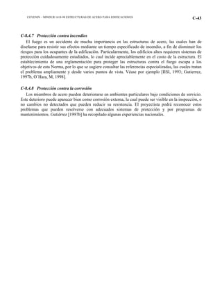 COVENIN – MINDUR 1618-98 ESTRUCTURAS DE ACERO PARA EDIFICACIONES C-43
C-8.4.7 Protección contra incendios
El fuego es un accidente de mucha importancia en las estructuras de acero, las cuales han de
diseñarse para resistir sus efectos mediante un tiempo especificado de incendio, a fin de disminuir los
riesgos para los ocupantes de la edificación. Particularmente, los edificios altos requieren sistemas de
protección cuidadosamente estudiados, lo cual incide apreciablemente en el costo de la estructura. El
establecimiento de una reglamentación para proteger las estructuras contra el fuego escapa a los
objetivos de esta Norma, por lo que se sugiere consultar las referencias especializadas, las cuales tratan
el problema ampliamente y desde varios puntos de vista. Véase por ejemplo [IISI, 1993; Gutierrez,
1997b, O´Hara, M, 1998].
C-8.4.8 Protección contra la corrosión
Los miembros de acero pueden deteriorarse en ambientes particulares bajo condiciones de servicio.
Este deterioro puede aparecer bien como corrosión externa, la cual puede ser visible en la inspección, o
no cambios no detectados que pueden reducir su resistencia. El proyectista podrá reconocer estos
problemas que pueden resolverse con adecuados sistemas de protección y por programas de
mantenimientos. Gutiérrez [1997b] ha recopilado algunas experiencias nacionales.
 