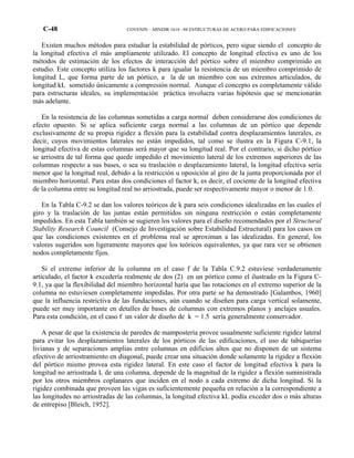 C-48 COVENIN – MINDIR 1618 –98 ESTRUCTURAS DE ACERO PARA EDIFICACIONES
Existen muchos métodos para estudiar la estabilidad de pórticos, pero sigue siendo el concepto de
la longitud efectiva el más ampliamente utilizado. El concepto de longitud efectiva es uno de los
métodos de estimación de los efectos de interacción del pórtico sobre el miembro comprimido en
estudio. Este concepto utiliza los factores k para igualar la resistencia de un miembro comprimido de
longitud L, que forma parte de un pórtico, a la de un miembro con sus extremos articulados, de
longitud kL sometido únicamente a compresión normal. Aunque el concepto es completamente válido
para estructuras ideales, su implementación práctica involucra varias hipótesis que se mencionarán
más adelante.
En la resistencia de las columnas sometidas a carga normal deben considerarse dos condiciones de
efecto opuesto. Si se aplica suficiente carga normal a las columnas de un pórtico que depende
exclusivamente de su propia rigidez a flexión para la estabilidad contra desplazamientos laterales, es
decir, cuyos movimientos laterales no están impedidos, tal como se ilustra en la Figura C-9.1, la
longitud efectiva de estas columnas será mayor que su longitud real. Por el contrario, si dicho pórtico
se arriostra de tal forma que quede impedido el movimiento lateral de los extremos superiores de las
columnas respecto a sus bases, o sea su traslación o desplazamiento lateral, la longitud efectiva sería
menor que la longitud real, debido a la restricción u oposición al giro de la junta proporcionada por el
miembro horizontal. Para estas dos condiciones el factor k, es decir, el cociente de la longitud efectiva
de la columna entre su longitud real no arriostrada, puede ser respectivamente mayor o menor de 1.0.
En la Tabla C-9.2 se dan los valores teóricos de k para seis condiciones idealizadas en las cuales el
giro y la traslación de las juntas están permitidos sin ninguna restricción o están completamente
impedidos. En esta Tabla también se sugieren los valores para el diseño recomendados por el Structural
Stability Research Council (Consejo de Investigación sobre Estabilidad Estructural) para los casos en
que las condiciones existentes en el problema real se aproximan a las idealizadas. En general, los
valores sugeridos son ligeramente mayores que los teóricos equivalentes, ya que rara vez se obtienen
nodos completamente fijos.
Si el extremo inferior de la columna en el caso f de la Tabla C.9.2 estuviese verdaderamente
articulado, el factor k excedería realmente de dos (2) en un pórtico como el ilustrado en la Figura C-
9.1, ya que la flexibilidad del miembro horizontal haría que las rotaciones en el extremo superior de la
columna no estuviesen completamente impedidas. Por otra parte se ha demostrado [Galambos, 1960]
que la influencia restrictiva de las fundaciones, aún cuando se diseñen para carga vertical solamente,
puede ser muy importante en detalles de bases de columnas con extremos planos y anclajes usuales.
Para esta condición, en el caso f un valor de diseño de k = 1.5 sería generalmente conservador.
A pesar de que la existencia de paredes de mampostería provee usualmente suficiente rigidez lateral
para evitar los desplazamientos laterales de los pórticos de las edificaciones, el uso de tabiquerías
livianas y de separaciones amplias entre columnas en edificios altos que no disponen de un sistema
efectivo de arriostramiento en diagonal, puede crear una situación donde solamente la rigidez a flexión
del pórtico mismo provea esta rigidez lateral. En este caso el factor de longitud efectiva k para la
longitud no arriostrada L de una columna, depende de la magnitud de la rigidez a flexión suministrada
por los otros miembros coplanares que inciden en el nodo a cada extremo de dicha longitud. Si la
rigidez combinada que proveen las vigas es suficientemente pequeña en relación a la correspondiente a
las longitudes no arriostradas de las columnas, la longitud efectiva kL podía exceder dos o más alturas
de entrepiso [Bleich, 1952].
 