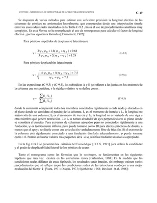 COVENIN – MINDUR 1618-98 ESTRUCTURAS DE ACERO PARA EDIFICACIONES C-49
Se disponen de varios métodos para estimar con suficiente precisión la longitud efectiva de las
columnas de pórticos no arriostrados lateralmente, que comprenden desde una interpolación simple
entre los casos idealizados mostrados en la Tabla C-9.2 , hasta el uso de procedimientos analíticos muy
complejos. En esta Norma se ha reemplazado el uso de nomogramas para calcular el factor de longitud
efectiva , por las siguientes fórmulas [ Dumonteil, 1992]:
Para pórticos impedidos de desplazarse lateralmente
k =
28.1)(23
64.0)(4.13
BABA
BABA
+ψ+ψ+ψψ
+ψ+ψ+ψψ
(C-9.3)
Para pórticos desplazables lateralmente
k =
5.7
5.7)(41.6
BA
BABA
+ψ+ψ
+ψ+ψ+ψψ
(C-9.4)
En las expresiones (C-9.3) y (C-9.4), los subíndices A y B se refieren a las juntas en los extremos de
la columna que se considera, y la rigidez relativa ψ se define como :
ψ =
(I /L )
(I /L )
c c
b b
∑
∑
(C-9.5)
donde la sumatoria comprende todos los miembros conectados rígidamente a cada nodo y ubicados en
el plano donde se considera el pandeo de la columna. Ic es el momento de inercia y Lc la longitud no
arriostrada de una columna; Ib es el momento de inercia y Lb la longitud no arriostrada de una viga u
otro miembro que genere restricción. Ic e Ib se toman alrededor de ejes perpendiculares al plano donde
se considera el pandeo. Para extremos de columnas apoyados pero no conectados rígidamente a una
fundación, ψ es teóricamente infinita, pero puede tomarse como 10 para efectos prácticos de diseño, a
menos que el apoyo se diseñe como una articulación verdaderamente libre de fricción. Si el extremo de
la columna está rígidamente conectado a una fundación diseñada adecuadamente, ψ puede tomarse
como 1.0. Podrán utilizarse valores más pequeños de k si se justifica mediante un análisis apropiado.
En la Fig. C-9.2 se presentan los criterios del Eurocódigo [ECCS, 1991] para definir la estabilidad
y el grado de desplazabilidad lateral de los pórticos de acero.
Tanto el nomograma como las fórmulas que lo sustituyen, se fundamentan en las siguientes
hipótesis que rara vez existen en las estructuras reales [Galambos, 1988] En la medida que las
condiciones reales difieran de estas hipótesis, los resultados serán irreales, sin embargo existen varios
procedimientos que al reflejar mejor las condiciones reales de las estructuras conducen a una mejor
evaluación del factor k [Yura, 1971; Disque, 1973; Bjorhovde, 1984; Davison et al, 1988]:
 