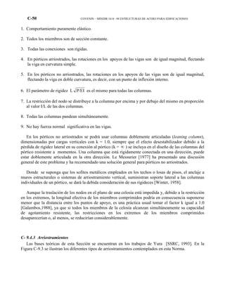 C-50 COVENIN – MINDIR 1618 –98 ESTRUCTURAS DE ACERO PARA EDIFICACIONES
1. Comportamiento puramente elástico.
2. Todos los miembros son de sección constante.
3. Todas las conexiones son rígidas.
4. En pórticos arriostrados, las rotaciones en los apoyos de las vigas son de igual magnitud, flectando
la viga en curvatura simple.
5. En los pórticos no arriostrados, las rotaciones en los apoyos de las vigas son de igual magnitud,
flectando la viga en doble curvatura, es decir, con un punto de inflexión interno.
6. El parámetro de rigidez L P/EI es el mismo para todas las columnas.
7. La restricción del nodo se distribuye a la columna por encima y por debajo del mismo en proporción
al valor I/L de las dos columnas.
8. Todas las columnas pandean simultáneamente.
9. No hay fuerza normal significativa en las vigas.
En los pórticos no arriostrados se podrá usar columnas doblemente articuladas (leaning column),
dimensionadas por cargas verticales con k = 1.0, siempre que el efecto desestabilizador debido a la
pérdida de rigidez lateral en su conexión al pórtico (k = ∞ ) se incluya en el diseño de las columnas del
pórtico resistente a momentos. Una columna que está rígidamente conectada en una dirección, puede
estar doblemente articulada en la otra dirección. Le Messurier [1977] ha presentado una discusión
general de este problema y ha recomendado una solución general para pórticos no arriostrados.
Donde se suponga que los sofitos metálicos empleados en los techos o losas de pisos, el anclaje a
muros estructurales o sistemas de arriostramiento vertical, suministran soporte lateral a las columnas
individuales de un pórtico, se dará la debida consideración de sus rigideces [Winter, 1958].
Aunque la traslación de los nodos en el plano de una celosía está impedida y, debido a la restricción
en los extremos, la longitud efectiva de los miembros comprimidos podría en consecuencia suponerse
menor que la distancia entre los puntos de apoyo, es una práctica usual tomar el factor k igual a 1.0
[Galambos,1988], ya que si todos los miembros de la celosía alcanzan simultáneamente su capacidad
de agotamiento resistente, las restricciones en los extremos de los miembros comprimidos
desaparecerían o, al menos, se reducirían considerablemente.
C- 9.4.3 Arriostramientos
Las bases teóricas de esta Sección se encuentran en los trabajos de Yura [SSRC, 1993]. En la
Figura C-9.3 se ilustran los diferentes tipos de arriostramientos contemplados en esta Norma.
 