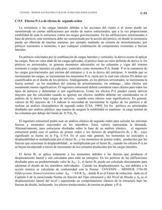 COVENIN – MINDUR 1618-98 ESTRUCTURAS DE ACERO PARA EDIFICACIONES C-51
C-9.5 Efectos P-∆ o de efectos de segundo orden
La resistencia a las cargas laterales debidas a las acciones del viento o el sismo puede ser
suministrada en ciertas edificaciones por medio de muros estructurales, que a la vez proporcionan
estabilidad de toda la estructura contra las cargas gravitacionales. En las edificaciones estructuradas a
base de pórticos, esta resistencia debe ser suministrada por la acción del pórtico, en donde la resistencia
puede ser obtenida de muchas maneras, por ejemplo mediante un sistema de arriostramiento, por
pórticos resistentes a momento, o por cualquier combinación de componentes resistentes a fuerzas
laterales.
En pórticos solicitados por la combinación de cargas laterales y verticales, la deriva ocurre al aplicar
las cargas. Para un valor dado de las cargas aplicadas, el pórtico tiene un valor definido de deriva ∆. En
pórticos no arriostrados, se generan momentos adicionales en las columnas y vigas del sistema
resistente a cargas laterales en cada piso, conocidos como momentos P-∆, donde P es la sumatoria de
las cargas gravitacionales por encima del entrepiso y ∆ es la deriva del entrepiso. A medida que se
incrementan las cargas, se incrementan los momentos P-∆, razón por la cual esto efectos P∆ deben ser
cuantificados en el diseño de los pórticos. Análogamente, en los pórticos arriostrados, se incrementa la
fuerza normal en los miembros del sistema de arriostramiento; sin embargo , tales efectos son
usualmente menos significativos. El ingeniero estructural deberá considerar estos efectos para todos los
tipos de pórticos y determinar si son significativos. Como los efectos P-∆ pueden causar derivas
mayores que las calculadas cuando se ignoran sus efectos, también deberán ser considerados en el
análisis de la deriva bajo cargas de servicio, cuando estos efectos sean significativos. En general,
valores de B2 mayores de 1.4 indican la necesidad de incrementar la rigidez de los pórticos o de
realizar un análisis elastoplástico de segundo orden [CSA, 1989]. En los pórticos no arriostrados
diseñados por análisis plástico, una manera de asegura la estabilidad es mantener la carga normal de
las columnas por debajo del límite de 0.75φ c Ny.
El ingeniero estructural podrá usar un análisis elástico de segundo orden para calcular las máximas
fuerzas y momentos mayorados en los miembros. Estos valores representan la demanda.
Alternativamente, para estructuras diseñadas sobre la base de un análisis elástico, el ingeniero
estructural podrá usar el análisis de primer orden y los factores de amplificación B1 y B2 , cuyo
significado se ilustra en la Fig. C-9.4. En el caso más general, los momentos no asociados a
desplazabilidad se multiplicarán por el factor B1 , y los momentos de primer orden, producidos por las
fuerzas que ocasionan la desplazabilidad , se multiplicarán por el factor B2 , cuando los efectos P-∆ no
se hayan incorporado a través de incremento de los cortantes producidos por las cargas laterales.
El factor B2 se aplica solamente a los momentos debidos a las fuerzas que producen el
desplazamiento lateral y son calculados para todo un entrepiso. En los pórticos de las edificaciones
diseñadas para un predeterminado valor de ∆oh / L, el factor B2 puede ser calculado directamente para
adelantar el diseño de los miembros individuales. Cuando los desplazamientos ∆oh son debidos a la
acción sísmica se calcularán de conformidad con la Norma COVENIN – MINDUR 1756-98
Edificaciones Sismorresistentes como ∆oh = 0.8 R ∆ei , donde R es el Factor de reducción dado en el
Capítulo 6 de la mencionada Norma en función del Tipo estructural y del Nivel de Diseño y ∆ei es el
desplazamiento lateral del nivel i suponiendo un comportamiento elástico de la estructura bajo las
fuerzas de diseño, incluyendo los efectos traslacionales, de torsión en planta y P-∆.
 