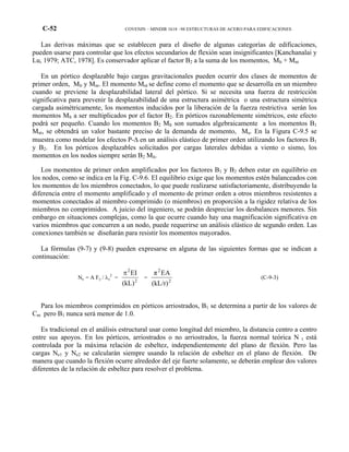 C-52 COVENIN – MINDIR 1618 –98 ESTRUCTURAS DE ACERO PARA EDIFICACIONES
Las derivas máximas que se establecen para el diseño de algunas categorías de edificaciones,
pueden usarse para controlar que los efectos secundarios de flexión sean insignificantes [Kanchanalai y
Lu, 1979; ATC, 1978]. Es conservador aplicar el factor B2 a la suma de los momentos, Mlt + Mnt
En un pórtico desplazable bajo cargas gravitacionales pueden ocurrir dos clases de momentos de
primer orden, Mlt y Mnt. El momento Mnt se define como el momento que se desarrolla en un miembro
cuando se previene la desplazabilidad lateral del pórtico. Si se necesita una fuerza de restricción
significativa para prevenir la desplazabilidad de una estructura asimétrica o una estructura simétrica
cargada asimétricamente, los momentos inducidos por la liberación de la fuerza restrictiva serán los
momentos Mlt a ser multiplicados por el factor B2. En pórticos razonablemente simétricos, este efecto
podrá ser pequeño. Cuando los momentos B2 Mlt son sumados algebraicamente a los momentos B1
Mnt, se obtendrá un valor bastante preciso de la demanda de momento, Mu. En la Figura C-9.5 se
muestra como modelar los efectos P-∆ en un análisis elástico de primer orden utilizando los factores B1
y B2. En los pórticos desplazables solicitados por cargas laterales debidas a viento o sismo, los
momentos en los nodos siempre serán B2 Mlt.
Los momentos de primer orden amplificados por los factores B1 y B2 deben estar en equilibrio en
los nodos, como se indica en la Fig. C-9.6. El equilibrio exige que los momentos estén balanceados con
los momentos de los miembros conectados, lo que puede realizarse satisfactoriamente, distribuyendo la
diferencia entre el momento amplificado y el momento de primer orden a otros miembros resistentes a
momentos conectados al miembro comprimido (o miembros) en proporción a la rigidez relativa de los
miembros no comprimidos. A juicio del ingeniero, se podrán despreciar los desbalances menores. Sin
embargo en situaciones complejas, como la que ocurre cuando hay una magnificación significativa en
varios miembros que concurren a un nodo, puede requerirse un análisis elástico de segundo orden. Las
conexiones también se diseñarán para resistir los momentos mayorados.
La fórmulas (9-7) y (9-8) pueden expresarse en alguna de las siguientes formas que se indican a
continuación:
Ne = A Fy / λc
2
=
2
2
(kL)
EIπ
=
2
2
(kL/r)
EAπ
(C-9-3)
Para los miembros comprimidos en pórticos arriostrados, B1 se determina a partir de los valores de
Cm pero B1 nunca será menor de 1.0.
Es tradicional en el análisis estructural usar como longitud del miembro, la distancia centro a centro
entre sus apoyos. En los pórticos, arriostrados o no arriostrados, la fuerza normal teórica N t está
controlada por la máxima relación de esbeltez, independientemente del plano de flexión. Pero las
cargas Ne1 y Ne2 se calcularán siempre usando la relación de esbeltez en el plano de flexión. De
manera que cuando la flexión ocurre alrededor del eje fuerte solamente, se deberán emplear dos valores
diferentes de la relación de esbeltez para resolver el problema.
 