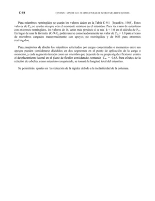 C-54 COVENIN – MINDIR 1618 –98 ESTRUCTURAS DE ACERO PARA EDIFICACIONES
Para miembros restringidos se usarán los valores dados en la Tabla C-9.1 [Iwankiw, 1984]. Estos
valores de Cm se usarán siempre con el momento máximo en el miembro. Para los casos de miembros
con extremos restringidos, los valores de B1 serán más precisos si se usa k < 1.0 en el cálculo de Pe1.
En lugar de usar la fórmula (C-9.6), podrá usarse conservadoramente un valor de Cm = 1.0 para el caso
de miembros cargados transversalmente con apoyos no restringidos y de 0.85 para extremos
restringidos.
Para propósitos de diseño los miembros solicitados por cargas concentradas o momentos entre sus
apoyos pueden considerarse divididos en dos segmentos en el punto de aplicación de la carga o
momento, y cada segmento tratado como un miembro que depende de su propia rigidez flexional contra
el desplazamiento lateral en el plano de flexión considerado, tomando Cm = 0.85. Para efectos de la
relación de esbeltez como miembro comprimido, se tomará la longitud total del miembro.
Se permitirán ajustes en la reducción de la rigidez debido a la inelasticidad de la columna.
 