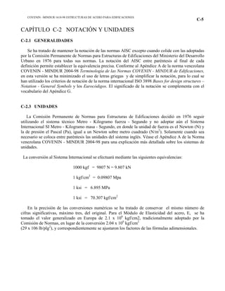 COVENIN –MINDUR 1618-98 ESTRUCTURAS DE ACERO PARA EDIFICACIONES
C-5
CAPÍTULO C-2 NOTACIÓN Y UNIDADES
C-2.1 GENERALIDADES
Se ha tratado de mantener la notación de las normas AISC excepto cuando colide con las adoptadas
por la Comisión Permanente de Normas para Estructuras de Edificaciones del Ministerio del Desarrollo
Urbano en 1976 para todas sus normas. La notación del AISC entre paréntesis al final de cada
definición permite establecer la equivalencia precisa. Conforme al Apéndice A de la norma venezolana
COVENIN - MINDUR 2004-98 Terminología de las Normas COVENIN - MINDUR de Edificaciones,
en esta versión se ha minimizado el uso de letras griegas y de simplificar la notación, para lo cual se
han utilizado los criterios de notación de la norma internacional ISO 3898 Bases for design structures –
Notation - General Symbols y los Eurocódigos. El significado de la notación se complementa con el
vocabulario del Apéndice G.
C-2.3 UNIDADES
La Comisión Permanente de Normas para Estructuras de Edificaciones decidió en 1976 seguir
utilizando el sistema técnico Metro - Kilogramo fuerza - Segundo y no adoptar aún el Sistema
Internacional SI Metro - Kilogramo masa - Segundo, en donde la unidad de fuerza es el Newton (N) y
la de presión el Pascal (Pa), igual a un Newton sobre metro cuadrado (N/m2
). Solamente cuando sea
necesario se coloca entre paréntesis las unidades del sistema inglés. Véase el Apéndice A de la Norma
venezolana COVENIN - MINDUR 2004-98 para una explicación más detallada sobre los sistemas de
unidades.
La conversión al Sistema Internacional se efectuará mediante las siguientes equivalencias:
1000 kgf = 9807 N = 9.807 kN
1 kgf/cm2
= 0.09807 Mpa
1 ksi = 6.895 MPa
1 ksi = 70.307 kgf/cm2
En la precisión de las conversiones numéricas se ha tratado de conservar el mismo número de
cifras significativas, máximo tres, del original. Para el Módulo de Elasticidad del acero, E, se ha
tomado el valor generalizado en Europa de 2.1 x 106
kgf/cm2, tradicionalmente adoptado por la
Comisión de Normas, en lugar de la conversión 2.04 x 106
kgf/cm2
(29 x 106 lb/plg2
), y correspondientemente se ajustaron los factores de las fórmulas adimensionales.
 