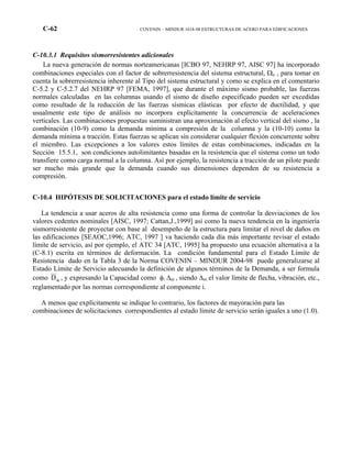 C-62 COVENIN – MINDUR 1618-98 ESTRUCTURAS DE ACERO PARA EDIFICACIONES
C-10.3.1 Requisitos sismorresistentes adicionales
La nueva generación de normas norteamericanas [ICBO 97, NEHRP 97, AISC 97] ha incorporado
combinaciones especiales con el factor de sobrerresistencia del sistema estructural, Ωo , para tomar en
cuenta la sobrerresistencia inherente al Tipo del sistema estructural y como se explica en el comentario
C-5.2 y C-5.2.7 del NEHRP 97 [FEMA, 1997], que durante el máximo sismo probable, las fuerzas
normales calculadas en las columnas usando el sismo de diseño especificado pueden ser excedidas
como resultado de la reducción de las fuerzas sísmicas elásticas por efecto de ductilidad, y que
usualmente este tipo de análisis no incorpora explícitamente la concurrencia de aceleraciones
verticales. Las combinaciones propuestas suministran una aproximación al efecto vertical del sismo , la
combinación (10-9) como la demanda mínima a compresión de la columna y la (10-10) como la
demanda mínima a tracción. Estas fuerzas se aplican sin considerar cualquier flexión concurrente sobre
el miembro. Las excepciones a los valores estos límites de estas combinaciones, indicadas en la
Sección 15.5.1, son condiciones autolimitantes basadas en la resistencia que el sistema como un todo
transfiere como carga normal a la columna. Así por ejemplo, la resistencia a tracción de un pilote puede
ser mucho más grande que la demanda cuando sus dimensiones dependen de su resistencia a
compresión.
C-10.4 HIPÓTESIS DE SOLICITACIONES para el estado límite de servicio
La tendencia a usar aceros de alta resistencia como una forma de controlar la desviaciones de los
valores cedentes nominales [AISC, 1997; Cattan,J.,1999] así como la nueva tendencia en la ingeniería
sismorresistente de proyectar con base al desempeño de la estructura para limitar el nivel de daños en
las edificaciones [SEAOC,1996; ATC, 1997 ] va haciendo cada día más importante revisar el estado
límite de servicio, así por ejemplo, el ATC 34 [ATC, 1995] ha propuesto una ecuación alternativa a la
(C-8.1) escrita en términos de deformación. La condición fundamental para el Estado Límite de
Resistencia dado en la Tabla 3 de la Norma COVENIN – MINDUR 2004-98 puede generalizarse al
Estado Límite de Servicio adecuando la definición de algunos términos de la Demanda, a ser formula
como ikD , y expresando la Capacidad como φi ∆ni , siendo ∆ni el valor límite de flecha, vibración, etc.,
reglamentado por las normas correspondiente al componente i.
A menos que explícitamente se indique lo contrario, los factores de mayoración para las
combinaciones de solicitaciones correspondientes al estado límite de servicio serán iguales a uno (1.0).
 