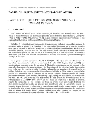 COVENIN – MINDUR 1618-98 ESTRUCTURAS DE ACERO PARA EDIFICACIONES C-63
PARTE C-2 SISTEMAS ESTRUCTURALES EN ACERO
CAPÍTULO C-11 REQUISITOS SISMORRESISTENTES PARA
PÓRTICOS DE ACERO
C-11.1 ALCANCE
Este Capítulo está basado en las Seismic Provisons for Structural Steel Buildings 1997, del AISC,
donde se han sistematizado las enseñanzas aprendidas en los terremoto de Northridge y Kobe [SAC
1995a a 1995g y FEMA 1995, 1997a y 1997b]. En esta Norma los requisitos sismorresistentes se han
organizado en función de los Niveles de Diseño definidos en el Capítulo 3.
En la Fig. C-11.1 se identifican los elementos de una conexión totalmente restringida o conexión de
momento, según se definen en el Apéndice F. Los ensayos han demostrado que la rotación inelástica
observada en los pórticos resistentes a momento, es una combinación de deformaciones por flexión en
las rótulas plásticas y deformaciones por corte en la zona del panel, a menos que el alma de la columna
sea inusualmente gruesa. La contribución de la zona del panel a la rotación inelástica se considera
beneficiosa, pero debe estar limitada, en consecuencia, debe ser determinada experimentalmente para
cada tipo de conexión.
Las disposiciones sismorresistentes del AISC de 1992 (2da. Edición) se formularon básicamente de
los trabajos experimentales realizados al comienzo de los años 1970 [Popov y Stephen, 1972]. Las
investigaciones generadas a raíz del terremoto de Northridge reconocieron que los cambios en los
materiales, la soldadura, las estructuraciones y las dimensiones de los miembros hacían inapropiadas
estas reglas para las prácticas actuales de diseño. Adicionalmente, estudios recientes utilizando un
análisis dinámico con acelerogramas obtenidos en las proximidades de fallas activas e incluyendo los
efectos P-∆ demuestran que la demanda en las derivas exceden significativamente los rangos
previamente supuestos como posibles [Krawinkler y Gupta, 1998]. Por estas razones, las disposiciones
del AISC de 1997 (3ra. Edición) y su Suplemento de 1999 acogen las recomendaciones de las
publicaciones FEMA [FEMA 1995, 1997b] de que todas las conexiones se basarán en ensayos,
excepto las conexiones de los pórticos con Nivel de Diseño ND1 que pueden diseñarse con
disposiciones normativas basadas en ensayos que demostraron tener un desempeño exitoso. La
intención de esta Norma no es exigir ensayos específicos para cada diseño, excepto cuando se trate de
un diseño único y no existan ensayos o publicaciones que representen adecuadamente las condiciones
para las cuales será usado. Existen muchas publicaciones sobre ensayos con muchas de las
combinaciones de tamaños de vigas y columnas [FEMA 1997c; NIST/AISC, 1998].
 