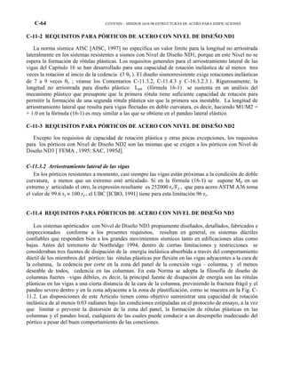 C-64 COVENIN – MINDUR 1618-98 ESTRUCTURAS DE ACERO PARA EDIFICACIONES
C-11-2 REQUISITOS PARA PÓRTICOS DE ACERO CON NIVEL DE DISEÑO ND1
La norma sísmica AISC [AISC, 1997] no especifica un valor límite para la longitud no arriostrada
lateralmente en los sistemas resistentes a sismos con Nivel de Diseño ND1, porque en este Nivel no se
espera la formación de rótulas plásticas. Los requisitos generales para el arriostramiento lateral de las
vigas del Capítulo 16 se han desarrollado para una capacidad de rotación inelástica de al menos tres
veces la rotación al inicio de la cedencia (3 θy ). El diseño sismorresistente exige rotaciones inelásticas
de 7 a 9 veces θy ; véanse los Comentarios C-11.3.2, C-11.4.3 y C-16.3.2.3.1. Rigurosamente, la
longitud no arriostrada para diseño plástico Lpd (fórmula 16-1) se sustenta en un análisis del
mecanismo plástico que presupone que la primera rótula tiene suficiente capacidad de rotación para
permitir la formación de una segunda rótula plástica sin que la primera sea inestable. La longitud de
arriostramiento lateral que resulta para vigas flectadas en doble curvatura, es decir, haciendo M1/M2 =
+ 1.0 en la fórmula (16-1) es muy similar a las que se obtiene en el pandeo lateral elástico.
C-11-3 REQUISITOS PARA PÓRTICOS DE ACERO CON NIVEL DE DISEÑO ND2
Excepto los requisitos de capacidad de rotación plástica y otras pocas excepciones, los requisitos
para los pórticos con Nivel de Diseño ND2 son las mismas que se exigen a los pórticos con Nivel de
Diseño ND3 [ FEMA , 1995; SAC, 1995d].
C-11.3.2 Arriostramiento lateral de las vigas
En los pórticos resistentes a momento, casi siempre las vigas están próximas a la condición de doble
curvatura, a menos que un extremo esté articulado. Si en la fórmula (16-1) se supone Mp en un
extremo y articulado el otro, la expresión resultante es 252000 ry/Fy , que para acero ASTM A36 toma
el valor de 99.6 ry ≈ 100 ry , el UBC [ICBO, 1991] tiene para esta limitación 96 ry.
C-11.4 REQUISITOS PARA PÓRTICOS DE ACERO CON NIVEL DE DISEÑO ND3
Los sistemas apórticados con Nivel de Diseño ND3 propiamente diseñados, detallados, fabricados e
inspeccionados conforme a los presentes requisitos, resultan en general, en sistemas dúctiles
confiables que responden bien a los grandes movimientos sísmicos tanto en edificaciones altas como
bajas. Antes del terremoto de Northridge 1994, dentro de ciertas limitaciones y restricciones se
consideraban tres fuentes de disipación de la energía inelástica absorbida a través del comportamiento
dúctil de los miembros del pórtico: las rótulas plásticas por flexión en las vigas adyacentes a la cara de
la columna, la cedencia por corte en la zona del panel de la conexión viga – columna, y el menos
deseable de todos, cedencia en las columnas. En esta Norma se adopta la filosofía de diseño de
columnas fuertes –vigas débiles, es decir, la principal fuente de disipación de energía son las rótulas
plásticas en las vigas a una cierta distancia de la cara de la columna, previniendo la fractura frágil y el
pandeo severo dentro y en la zona adyacente a la zona de plastificación, como se muestra en la Fig. C-
11.2. Las disposiciones de este Artículo tienen como objetivo suministrar una capacidad de rotación
inelástica de al menos 0.03 radianes bajo las condiciones estipuladas en el protocolo de ensayo, a la vez
que limitar o prevenir la distorsión de la zona del panel, la formación de rótulas plásticas en las
columnas y el pandeo local, cualquiera de las cuales puede conducir a un desempeño inadecuado del
pórtico a pesar del buen comportamiento de las conexiones.
 
