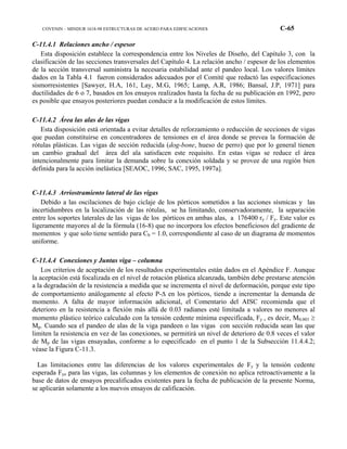 COVENIN – MINDUR 1618-98 ESTRUCTURAS DE ACERO PARA EDIFICACIONES C-65
C-11.4.1 Relaciones ancho / espesor
Esta disposición establece la correspondencia entre los Niveles de Diseño, del Capítulo 3, con la
clasificación de las secciones transversales del Capítulo 4. La relación ancho / espesor de los elementos
de la sección transversal suministra la necesaria estabilidad ante el pandeo local. Los valores límites
dados en la Tabla 4.1 fueron considerados adecuados por el Comité que redactó las especificaciones
sismorresistentes [Sawyer, H.A, 161, Lay, M.G, 1965; Lamp, A.R, 1986; Bansal, J.P, 1971] para
ductilidades de 6 o 7, basados en los ensayos realizados hasta la fecha de su publicación en 1992, pero
es posible que ensayos posteriores puedan conducir a la modificación de estos límites.
C-11.4.2 Área las alas de las vigas
Esta disposición está orientada a evitar detalles de reforzamiento o reducción de secciones de vigas
que puedan constituirse en concentradores de tensiones en el área donde se prevea la formación de
rótulas plásticas. Las vigas de sección reducida (dog-bone, hueso de perro) que por lo general tienen
un cambio gradual del área del ala satisfacen este requisito. En estas vigas se reduce el área
intencionalmente para limitar la demanda sobre la conexión soldada y se provee de una región bien
definida para la acción inelástica [SEAOC, 1996; SAC, 1995, 1997a].
C-11.4.3 Arriostramiento lateral de las vigas
Debido a las oscilaciones de bajo ciclaje de los pórticos sometidos a las acciones sísmicas y las
incertidumbres en la localización de las rótulas, se ha limitando, conservadoramente, la separación
entre los soportes laterales de las vigas de los pórticos en ambas alas, a 176400 ry / Fy. Este valor es
ligeramente mayores al de la fórmula (16-8) que no incorpora los efectos beneficiosos del gradiente de
momentos y que solo tiene sentido para Cb = 1.0, correspondiente al caso de un diagrama de momentos
uniforme.
C-11.4.4 Conexiones y Juntas viga – columna
Los criterios de aceptación de los resultados experimentales están dados en el Apéndice F. Aunque
la aceptación está focalizada en el nivel de rotación plástica alcanzada, también debe prestarse atención
a la degradación de la resistencia a medida que se incrementa el nivel de deformación, porque este tipo
de comportamiento análogamente al efecto P-∆ en los pórticos, tiende a incrementar la demanda de
momento. A falta de mayor información adicional, el Comentario del AISC recomienda que el
deterioro en la resistencia a flexión más allá de 0.03 radianes esté limitada a valores no menores al
momento plástico teórico calculado con la tensión cedente mínima especificada, Fy , es decir, M0.003 ≥
Mp. Cuando sea el pandeo de alas de la viga pandeen o las vigas con sección reducida sean las que
limiten la resistencia en vez de las conexiones, se permitirá un nivel de deterioro de 0.8 veces el valor
de Mp de las vigas ensayadas, conforme a lo especificado en el punto 1 de la Subsección 11.4.4.2;
véase la Figura C-11.3.
Las limitaciones entre las diferencias de los valores experimentales de Fy y la tensión cedente
esperada Fye para las vigas, las columnas y los elementos de conexión no aplica retroactivamente a la
base de datos de ensayos precalificados existentes para la fecha de publicación de la presente Norma,
se aplicarán solamente a los nuevos ensayos de calificación.
 