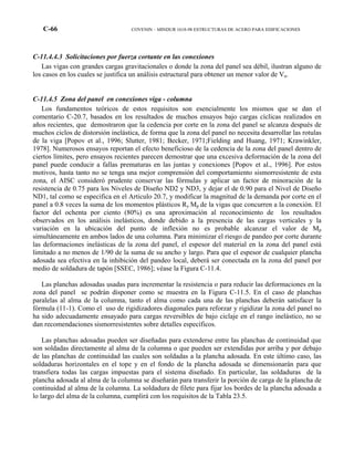 C-66 COVENIN – MINDUR 1618-98 ESTRUCTURAS DE ACERO PARA EDIFICACIONES
C-11.4.4.3 Solicitaciones por fuerza cortante en las conexiones
Las vigas con grandes cargas gravitacionales o donde la zona del panel sea débil, ilustran alguno de
los casos en los cuales se justifica un análisis estructural para obtener un menor valor de Vu.
C-11.4.5 Zona del panel en conexiones viga - columna
Los fundamentos teóricos de estos requisitos son esencialmente los mismos que se dan el
comentario C-20.7, basados en los resultados de muchos ensayos bajo cargas cíclicas realizados en
años recientes, que demostraron que la cedencia por corte en la zona del panel se alcanza después de
muchos ciclos de distorsión inelástica, de forma que la zona del panel no necesita desarrollar las rotulas
de la viga [Popov et al., 1996; Slutter, 1981; Becker, 1971;Fielding and Huang, 1971; Krawinkler,
1978]. Numerosos ensayos reportan el efecto beneficioso de la cedencia de la zona del panel dentro de
ciertos límites, pero ensayos recientes parecen demostrar que una excesiva deformación de la zona del
panel puede conducir a fallas prematuras en las juntas y conexiones [Popov et al., 1996]. Por estos
motivos, hasta tanto no se tenga una mejor comprensión del comportamiento sismorresistente de esta
zona, el AISC consideró prudente conservar las fórmulas y aplicar un factor de minoración de la
resistencia de 0.75 para los Niveles de Diseño ND2 y ND3, y dejar el de 0.90 para el Nivel de Diseño
ND1, tal como se especifica en el Articulo 20.7, y modificar la magnitud de la demanda por corte en el
panel a 0.8 veces la suma de los momentos plásticos Ry Mp de la vigas que concurren a la conexión. El
factor del ochenta por ciento (80%) es una aproximación al reconocimiento de los resultados
observados en los análisis inelásticos, donde debido a la presencia de las cargas verticales y la
variación en la ubicación del punto de inflexión no es probable alcanzar el valor de Mp
simultáneamente en ambos lados de una columna. Para minimizar el riesgo de pandeo por corte durante
las deformaciones inelásticas de la zona del panel, el espesor del material en la zona del panel está
limitado a no menos de 1/90 de la suma de su ancho y largo. Para que el espesor de cualquier plancha
adosada sea efectiva en la inhibición del pandeo local, deberá ser conectada en la zona del panel por
medio de soldadura de tapón [SSEC, 1986]; véase la Figura C-11.4.
Las planchas adosadas usadas para incrementar la resistencia o para reducir las deformaciones en la
zona del panel se podrán disponer como se muestra en la Figura C-11.5. En el caso de planchas
paralelas al alma de la columna, tanto el alma como cada una de las planchas deberán satisfacer la
fórmula (11-1). Como el uso de rigidizadores diagonales para reforzar y rigidizar la zona del panel no
ha sido adecuadamente ensayado para cargas reversibles de bajo ciclaje en el rango inelástico, no se
dan recomendaciones sismorresistentes sobre detalles específicos.
Las planchas adosadas pueden ser diseñadas para extenderse entre las planchas de continuidad que
son soldadas directamente al alma de la columna o que pueden ser extendidas por arriba y por debajo
de las planchas de continuidad las cuales son soldadas a la plancha adosada. En este último caso, las
soldaduras horizontales en el tope y en el fondo de la plancha adosada se dimensionarán para que
transfiera todas las cargas impuestas para el sistema diseñado. En particular, las soldaduras de la
plancha adosada al alma de la columna se diseñarán para transferir la porción de carga de la plancha de
continuidad al alma de la columna. La soldadura de filete para fijar los bordes de la plancha adosada a
lo largo del alma de la columna, cumplirá con los requisitos de la Tabla 23.5.
 