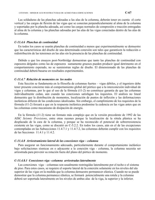 COVENIN – MINDUR 1618-98 ESTRUCTURAS DE ACERO PARA EDIFICACIONES C-67
Las soldaduras de las planchas adosadas a las alas de la columna, deberán tener en cuenta el corte
vertical y las cargas de flexión de las vigas que se conectan perpendicularmente al alma de la columna
y soportadas por la plancha adosada, así como las cargas normales de compresión o tracción entregadas
al alma de la columna y las planchas adosadas por las alas de las vigas conectadas dentro de las alas de
la columna.
C-11.4.6 Planchas de continuidad
En todos los casos se usarán planchas de continuidad a menos que experimentalmente se demuestre
que las características del diseño de una determinada conexión son tales que garanticen la reducción o
redistribución de las tensiones en las alas sin la presencia de las planchas de continuidad.
Debido a que los ensayos post-Northridge demuestran que tanto las planchas de continuidad con
espesores delgados como las de espesores sumamente gruesos pueden producir igual detrimento en el
comportamiento esperado, no se suministran reglas de diseño. El dimensionado de las planchas de
continuidad deberá basarse en resultados experimentales.
C-11.4.7 Relación de momentos en los nodos
Esta Sección se fundamenta en la filosofía de columnas fuertes – vigas débiles, y el ingeniero debe
tener presente concierne más al comportamiento global del pórtico que a la interconexión individual de
vigas y columnas, por lo que el uso de la fórmula (11-2) no constituye garantía de que las columnas
individualmente cedan, aún cuando las conexiones satisfagan los requisitos. El análisis no lineal
demuestra que la distribución de momentos, localización de puntos de inflexión y las deformaciones
inelásticas difieren de las condiciones idealizadas. Sin embargo, el cumplimiento de los requisitos de la
fórmula (11-2) forzará a que en la respuesta inelástica predomine la cedencia en las vigas antes que en
las columnas como mecanismo de disipación de energía.
En la fórmula (11-2) tiene un formato más complejo que en la versión precedente de 1992 de las
AISC Seismic Provisions, entre otras razones porque la localización de la rótula plástica se ha
desplazado de la cara de la columna, y porque se ha reconocido el potencial de sobrerresistencia
existente en las vigas, como se discutió en C-5.2.2. En todos los casos, aún en el de las excepciones
contempladas en las Subsecciones 11.4.7.1 y 11.4.7.2, las columnas deberán cumplir con los requisitos
de las Secciones 11.4.1 y 11.4.2.
C-11.4.8 Arriostramiento lateral de las conexiones viga – columna
Para asegurar un funcionamiento adecuado, particularmente durante el comportamiento inelástico
bajo solicitaciones sísmicas en o adyacente a la conexión viga - columna, la columna necesita ser
arriostrada para prevenir su rotación fuera del plano del pórtico de momento.
C-11.4.8.1 Conexiones viga –columna arriostradas lateralmente
Las conexiones viga – columnas son usualmente restringidas lateralmente por el techo o el sistema
de piso. Para estos casos, se requiere el soporte lateral de la conexión solamente en los niveles del ala
superior de las vigas en la medida que la columna demuestre permanecer elástica. Cuando no se puede
demostrar que la columna permanece elástica, se formará potencialmente una rotula y la columna
deberá ser soportada lateralmente en los niveles de ambas alas de la viga, la superior y la inferior.
 