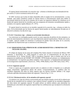 C-68 COVENIN – MINDUR 1618-98 ESTRUCTURAS DE ACERO PARA EDIFICACIONES
El soporte lateral suministrado a la conexión viga - columna se diseñará para una demanda del dos
por ciento (2 %) de la resistencia teórica de la viga.
El AISC reconoce que la base de datos disponible sobre la rigidez de los arriostramientos es muy
limitada para poder cuantificar cuando un soporte lateral es suficientemente rígido para inhibir el
movimiento lateral de las alas de la columna, por lo tanto, los ingenieros deberán ser cautelosos en el
diseño del soporte lateral de los miembros que son compuestos de elementos razonablemente rígidos y
anclados a los soportes rígidos [Bansal, J.P., 1971].
El soporte lateral no necesita ser un miembro separado de la conexión viga - columna en todos los
casos. Se ha demostrado que las fuerzas de soporte lateral pueden ser adecuadamente llevadas por el
alma de la columna o las alas de la viga.
C-11.4.8.2 Conexiones viga – columna no arriostradas lateralmente
Las conexiones no restringidas pueden ocurrir en casos especiales de pórticos de dos entrepisos, en
pisos de estacionamientos mecánicos o por una disposición espacial arquitectónica. Donde esto ocurra,
se tendrá especial cuidado de minimizar el potencial de pandeo fuera del plano de la conexión,
cumpliendo las disposiciones que se enuncian en esta Subsección.
C-11.5 REQUISITOS PARA PÓRTICOS DE ACERO RESISTENTES A MOMENTO CON
VIGAS DE CELOSÍA
El colapso de algunas de las torres del complejo Pino Suárez durante el terremoto de México 1985
[Osteraas, J; Krawinkler, H., 1989] despertó el interés por el comportamiento de este tipo de
estructuración. En la Norma SEAOC 1988 se introducen requisitos para su diseño, pero fue en la
propuesta de modificación del NEHRP 1997 [NEHRP, 1997b] donde por primera vez verdaderamente
se sistematizaron los requisitos que deben cumplirse. Estos requisitos se fundamentan principalmente
en investigaciones experimentales. [Goel et al., 1994a, 1994b; Basha y Goel 1994; Itani y Goel, 1991].
C-11.5.4 Segmento especial
Como se espera que el segmento especial entre en cedencia en toda su longitud, no se aplicarán
cargas estructurales significativas dentro del mismo. Consecuentemente, se establece para los
miembros diagonales del alma un límite superior para las fuerzas normales debidas a las cargas
verticales aplicadas directamente dentro del segmento. Véase la Fig. C-11.6.
C-11.5.4.4 Resistencia teórica de los miembros del segmento especial
Los pórticos con vigas de celosía se proyectarán para que disipen energía a través de la cedencia por
flexión de los miembros de los cordones y por cedencia normal y pandeo de los miembros diagonales
del alma dentro del segmento especial. Se podrá utilizar un análisis plástico para determinar las
demandas por corte dentro del segmento especial bajo las combinaciones que incorporen la solicitación
sísmica.
 