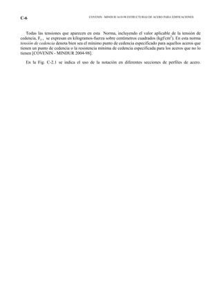 COVENIN –MINDUR 1618-98 ESTRUCTURAS DE ACERO PARA EDIFICACIONESC-6
Todas las tensiones que aparecen en esta Norma, incluyendo el valor aplicable de la tensión de
cedencia, Fy , se expresan en kilogramos-fuerza sobre centímetros cuadrados (kgf/cm2
). En esta norma
tensión de cedencia denota bien sea el mínimo punto de cedencia especificado para aquellos aceros que
tienen un punto de cedencia o la resistencia mínima de cedencia especificada para los aceros que no lo
tienen [COVENIN - MINDUR 2004-98].
En la Fig. C-2.1 se indica el uso de la notación en diferentes secciones de perfiles de acero.
 