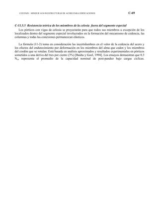 COVENIN – MINDUR 1618-98 ESTRUCTURAS DE ACERO PARA EDIFICACIONES C-69
C-11.5.5 Resistencia teórica de los miembros de la celosía fuera del segmento especial
Los pórticos con vigas de celosía se proyectarán para que todos sus miembros a excepción de los
localizados dentro del segmento especial involucrados en la formación del mecanismo de cedencia, las
columnas y todas las conexiones permanezcan elásticos.
La fórmula (11-3) toma en consideración las incertidumbres en el valor de la cedencia del acero y
los efectos del endurecimiento por deformación en los miembros del alma que ceden y los miembros
del cordón que se rotulan. Está basada en análisis aproximados y resultados experimentales en pórticos
sometidos a una deriva del tres por ciento (3%) [Basha y Goel, 1994]. Los ensayos demuestran que 0.3
Ncn representa el promedio de la capacidad nominal de post-pandeo bajo cargas cíclicas.
 