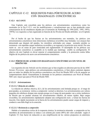 C-74 COVENIN – MINDUR 1618-98 ESTRUCTURAS DE ACERO PARA EDIFICACIONES
CAPÍTULO C-12 REQUISITOS PARA PÓRTICOS DE ACERO
CON DIAGONALES CONCÉNTRICAS
C-12.1 ALCANCE
Este Capítulo está concebido para los pórticos con arriostramientos concéntricos como los
mostrados en la Fig C-12.1, con las modificaciones y actualizaciones que se han producido como
consecuencias de las enseñanzas dejadas por el terremoto de Northridge de 1994 [SAC, 1995, 1997a,
1997b]. Los requisitos se han organizado en función de los Niveles de Diseño definidos en el Capítulo
3.
Por el hecho de que las fuerzas en los arriostramientos son normales, los pórticos con
arriostramientos concéntricos tiene distorsiones inelásticas reversibles muy limitadas. Los ensayos han
demostrado que después del pandeo, los miembros solicitados por cargas normales pierden su
resistencia con repetidas cargas inelásticas reversibles y no regresan a la posición recta inicial. Por esta
razón su uso en zonas de gran sismicidad está reglamentado. El desempeño de los pórticos con
arriostramiento concéntrico es aceptable en la medida que mantenga estable su configuración. El
objetivo de este Capítulo es elevar mejorar el comportamiento estable y la protección contra fallas
frágiles de los pórticos de acero con arriostramiento concéntrico.
C-12.2 PÓRTICOS DE ACERO CON DIAGONALES CONCÉNTRICAS CON NIVEL DE
DISEÑO ND1
Los requisitos de este Artículo son los mismos que se han exigidos en ediciones previas de las AISC
Seismic Provisions para pórticos con arriostramientos concéntricos, si bien ahora contienen algunos
pero no todos los detalles de los pórticos concéntricos con Nivel de Diseño ND3 a fin de asegurar un
comportamiento dúctil. Generalmente la demanda en los pórticos concéntricos con Nivel de Diseño
ND1 será mayor que para el Nivel de Diseño ND3.
C-12.2.1 Arriostramientos
C-12.2.1.2 Relación de esbeltez
La relación de esbeltez efectiva, kL/r, de los arriostramientos está limitada porque en el rango de
post-pandeo, su resistencia teórica a compresión normal se deteriora. Los arriostramientos con valores
pequeños de esbelteces disipan más energía porque en el rango de post-pandeo van a ciclos inelásticos
de flexión que no pueden alcanzar los arriostramientos esbeltos, de menor rigidez. Bajo cargas
reversibles, los arriostramientos rápidamente adoptan una configuración recta y toman las fuerzas de
tracción. Este rápido incremento en la fuerza de los arriostramientos puede causar cargas de impacto y
conducir a una falla frágil en la conexión.
C-12.2.1.3 Resistencia a compresión
Debido a la naturaleza cíclica de la respuesta sísmica, la resistencia minorada a compresión en los
miembros de arriostramientos se reduce a un ochenta por ciento (80%) del valor calculado según el
Capítulo 15. Este factor de reducción es una simplificación de los valores propuestos en anteriores
 
