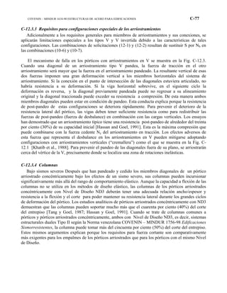 COVENIN – MINDUR 1618-98 ESTRUCTURAS DE ACERO PARA EDIFICACIONES C-77
C-12.3.3 Requisitos para configuraciones especiales de los arriostramientos
Adicionalmente a los requisitos generales para miembros de arriostramientos y sus conexiones, se
aplicarán limitaciones especiales a los tipos V y V invertida debido a las características de tales
configuraciones. Las combinaciones de solicitaciones (12-1) y (12-2) resultan de sustituir S por Nb en
las combinaciones (10-6) y (10-7).
El mecanismo de falla en los pórticos con arriostramientos en V se muestra en la Fig. C-12.3.
Cuando una diagonal de un arriostramiento tipo V pandea, la fuerza de tracción en el otro
arriostramiento será mayor que la fuerza en el arriostramiento pandeado. La resultante vertical de esas
dos fuerzas imponen una gran deformación vertical a los miembros horizontales del sistema de
arriostramiento. Si la conexión en el punto de intersección de las diagonales estuviera articulado, no
habría resistencia a su deformación. Si la viga horizontal sobrevive, en el siguiente ciclo la
deformación es reversa, y la diagonal previamente pandeada puede no regresar a su alineamiento
original y la diagonal traccionada puede exceder su resistencia a compresión. De esta manera ambos
miembros diagonales pueden estar en condición de pandeo. Esta conducta explica porque la resistencia
de post-pandeo de estas configuraciones se deteriora rápidamente. Para prevenir el deterioro de la
resistencia lateral del pórtico, las vigas deben tener suficiente resistencia como para redistribuir las
fuerzas de post-pandeo (fuerza de desbalance) en combinación con las cargas verticales. Los ensayos
han demostrado que un arriostramiento típico tiene una resistencia post-pandeo de alrededor del treinta
por ciento (30%) de su capacidad inicial [Hassan and Goel, 1991]. Esta es la máxima compresión que
puede combinarse con la fuerza cedente Ny del arriostramiento en tracción. Los efectos adversos de
esta fuerza que representa el desbalance en los arriostramientos en V pueden mitigarse adoptando
configuraciones con arriostramientos verticales (“cremallera”) como el que se muestra en la Fig. C-
12.1 [Khatib et al., 1988]. Para prevenir el pandeo de las diagonales fuera de su plano, se arriostrarán
cerca del vértice de la V, precisamente donde se localiza una zona de rotaciones inelásticas.
C-12.3.4 Columnas
Bajo sismos severos Después que han pandeado y cedido los miembros diagonales de un pórtico
arriostrado concéntricamente bajo los efectos de un sismo severo, sus columnas pueden incursionar
significativamente más allá del rango de comportamiento elástico. Aunque la capacidad a flexión de las
columnas no se utiliza en los métodos de diseño elástico, las columnas de los pórticos arriostrados
concéntricamente con Nivel de Diseño ND3 deberán tener una adecuada relación ancho/espesor y
resistencia a la flexión y el corte para poder mantener su resistencia lateral durante los grandes ciclos
de deformación del pórtico. Los estudios analíticos de pórticos arriostrados concéntricamente con ND3
demuestran que las columnas pueden soportar mucho más que el cuarenta por ciento (40%) del corte
del entrepiso [Tang y Goel, 1987; Hassan y Goel, 1991]. Cuando se trate de columnas comunes a
pórticos y pórticos arriostrados concéntricamente, ambos con Nivel de Diseño ND3, es decir, sistemas
estructurales duales Tipo II según la Norma venezolana COVENIN – MINDUR 1756-98 Edificaciones
Sismorresistentes, la columna puede tomar más del cincuenta por ciento (50%) del corte del entrepiso.
Estos mismos argumentos explican porque los requisitos para fuerza cortante son comparativamente
más exigentes para los empalmes de los pórticos arriostrados que para los pórticos con el mismo Nivel
de Diseño.
 