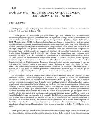 C-80 COVENIN – MINDUR 1618-98 ESTRUCTURAS DE ACERO PARA EDIFICACIONES
CAPÍTULO C-13 REQUISITOS PARA PÓRTICOS DE ACERO
CON DIAGONALES EXCÉNTRICAS
C-13.1 ALCANCE
Este Capítulo está concebido para pórticos con arriostramientos excéntricos como los mostrados en
la Fig. C-13.1, con Nivel de Diseño ND3.
La investigación ha demostrado que edificaciones que usan pórticos con arriostramientos
excéntricos poseen la capacidad de combinar una alta rigidez en el rango elástico conjuntamente con
una excelente ductilidad y disipación de energía en el rango inelástico [Roeder y Popov, 1978; Libby,
1981; Merovich et al., 1982]. En el rango elástico, la rigidez lateral es comparable a la de un pórtico
con diagonales concéntricas, particularmente cuando la viga eslabón es corta. En el rango inelástico,los
pórticos con diagonales excéntricas suministran un comportamiento dúctil estable bajo severos ciclos
de carga, comparable a los pórticos resistentes a momentos. Este Tipo estructural está compuesto de
columnas, vigas, y arriostramientos en los cuales al menos un extremo del arriostramiento se conecta a
la viga en una distancia corta de la conexión viga - columna o de una conexión viga - columna, como
se muestra en la Fig. C-13.1. La distancia corta entre la viga y la conexión del arriostramiento o entre
las conexiones de los arriostramientos se denomina eslabón. El objetivo del diseño en esta tipología
estructural un propósito es crear un sistema en el cual la cedencia ocurra primero en los eslabones. Las
disposiciones de este Capítulo además de cumplir con ese objetivo, también aseguran que el ciclo de
cedencia en los eslabones ocurra de una manera estable [Hjelmstad y Popov, 1983; Malley y Popov,
1984]. Para ello se verificará que los arriostramientos diagonales, las columnas, y la viga colectora o
porción de la viga fuera del eslabón permanezca esencialmente elásticos bajo las fuerzas que se
generan en la cedecia total y deformaciones por endurecimiento en los eslabones.
Las disposiciones de los arriostramientos excéntricos puede conducir a que los eslabones no sean
totalmente efectivos. Uno de tales arreglos es el mostrado en la Figura C-13.2, en el cual los eslabones
se colocan a ambos lados del extremo del arriostramiento [Kasai y Popov, 1984]. Si el eslabón
superior tiene una resistencia cortante de diseño menor que la del entrepiso inferior, el eslabón superior
se deformará inelásticamente y limita la fuerza que puede ser entregada al arriostramiento inferior para
deformar el eslabón menor inelásticamente. Cuando esta condición ocurre, el eslabón superior se
denomina eslabón activo y el eslabón inferior eslabón inactivo. El tener eslabones potencialmente
inactivos incrementa las dificultades del análisis. El análisis plástico demuestra que en algunos casos el
eslabón inferior cede debido a la combinación de cargas permanentes, cargas variables y sismo, y la
capacidad del pórtico es más pequeña de lo esperado. También se incrementa el costo de la estructura
que requiere detalles completos del eslabón inactivo así el eslabón haya sido dimensionado para la
resistencia de un eslabón activo y la conexión del arriostramiento en el eslabón inactivo pueda ser
diseñado como articulado. La mejor disposición de un sistema de arriostramientos excéntricos es
aquella que solo contiene eslabones activos, como los que se muestran en la Fig. C-13.1 [Popov et al.,
1989].
Este Capítulo participa de la filosofía de diseño de columnas fuertes - vigas débiles, de manera que
las rótulas plásticas no se desarrollarán en las columnas a nivel de las vigas de pisos. La ocurrencia de
 