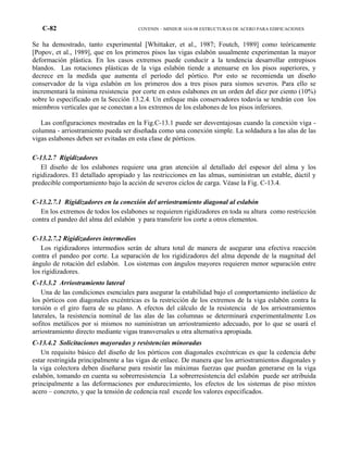 C-82 COVENIN – MINDUR 1618-98 ESTRUCTURAS DE ACERO PARA EDIFICACIONES
Se ha demostrado, tanto experimental [Whittaker, et al., 1987; Foutch, 1989] como teóricamente
[Popov, et al., 1989], que en los primeros pisos las vigas eslabón usualmente experimentan la mayor
deformación plástica. En los casos extremos puede conducir a la tendencia desarrollar entrepisos
blandos. Las rotaciones plásticas de la viga eslabón tiende a atenuarse en los pisos superiores, y
decrece en la medida que aumenta el período del pórtico. Por esto se recomienda un diseño
conservador de la viga eslabón en los primeros dos a tres pisos para sismos severos. Para ello se
incrementará la mínima resistencia por corte en estos eslabones en un orden del diez por ciento (10%)
sobre lo especificado en la Sección 13.2.4. Un enfoque más conservadores todavía se tendrán con los
miembros verticales que se conectan a los extremos de los eslabones de los pisos inferiores.
Las configuraciones mostradas en la Fig.C-13.1 puede ser desventajosas cuando la conexión viga -
columna - arriostramiento pueda ser diseñada como una conexión simple. La soldadura a las alas de las
vigas eslabones deben ser evitadas en esta clase de pórticos.
C-13.2.7 Rigidizadores
El diseño de los eslabones requiere una gran atención al detallado del espesor del alma y los
rigidizadores. El detallado apropiado y las restricciones en las almas, suministran un estable, dúctil y
predecible comportamiento bajo la acción de severos ciclos de carga. Véase la Fig. C-13.4.
C-13.2.7.1 Rigidizadores en la conexión del arriostramiento diagonal al eslabón
En los extremos de todos los eslabones se requieren rigidizadores en toda su altura como restricción
contra el pandeo del alma del eslabón y para transferir los corte a otros elementos.
C-13.2.7.2 Rigidizadores intermedios
Los rigidizadores intermedios serán de altura total de manera de asegurar una efectiva reacción
contra el pandeo por corte. La separación de los rigidizadores del alma depende de la magnitud del
ángulo de rotación del eslabón. Los sistemas con ángulos mayores requieren menor separación entre
los rigidizadores.
C-13.3.2 Arriostramiento lateral
Una de las condiciones esenciales para asegurar la estabilidad bajo el comportamiento inelástico de
los pórticos con diagonales excéntricas es la restricción de los extremos de la viga eslabón contra la
torsión o el giro fuera de su plano. A efectos del cálculo de la resistencia de los arriostramientos
laterales, la resistencia nominal de las alas de las columnas se determinará experimentalmente Los
sofitos metálicos por si mismos no suministran un arriostramiento adecuado, por lo que se usará el
arriostramiento directo mediante vigas transversales u otra alternativa apropiada.
C-13.4.2 Solicitaciones mayoradas y resistencias minoradas
Un requisito básico del diseño de los pórticos con diagonales excéntricas es que la cedencia debe
estar restringida principalmente a las vigas de enlace. De manera que los arriostramientos diagonales y
la viga colectora deben diseñarse para resistir las máximas fuerzas que puedan generarse en la viga
eslabón, tomando en cuenta su sobrerresistencia La sobrerresistencia del eslabón puede ser atribuida
principalmente a las deformaciones por endurecimiento, los efectos de los sistemas de piso mixtos
acero – concreto, y que la tensión de cedencia real excede los valores especificados.
 