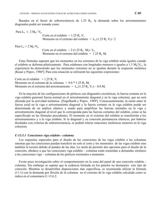 COVENIN – MINDUR 1618-98 ESTRUCTURAS DE ACERO PARA EDIFICACIONES C-83
Basados en el factor de sobrerresitencia de 1.25 Ry, la demanda sobre los arriostramientos
diagonales podrá ser tomada como:
Para Le ≤ 2 Mp / Vp
Corte en el eslabón = 1.25 Ry Vt
Momento en el extremo del eslabón = Le (1.25 Ry Vt) / 2
Para Le > 2 Mp /Vp
Corte en el eslabón = 2 (1.25 Ry Mt) / Le
Momento en el extremo del eslabón = 1.25 Ry Mt
Estas fórmulas suponen que los momentos en los extremos de la viga eslabón serán iguales cuando
el eslabón se deforma plásticamente. Para eslabones con longitudes menores o iguales a 1.3 Mp/Vp , la
experiencia ha demostrado que los momentos extremos no se igualan durante la respuesta inelástica
[Kasai y Popov, 1986ª]. Para esta situación se utilizarán las siguientes expresiones:
Corte en el eslabón = 1.25 Ry Vt
Momento en el extremo de la columna = 0.8 * 1.25 Ry Mt
Momento en el extremo del arriostramiento = Le (1.25 Ry Vt ) – 0.8 Mt
En la mayoría de las configuraciones de pórticos con diagonales excéntricas, la fuerza cortante en la
viga eslabón generará fuerza normal en el arriostramiento diagonal y en la viga colectora, que no será
afectada por la actividad inelástica [Engelhardt y Popov, 1989ª]. Consecuentemente, la razón entre la
fuerza axial en la viga o arriostramiento diagonal y la fuerza cortante en la viga eslabón puede ser
determinada de un análisis elástico y usado para amplificar las fuerzas normales en la viga y
arriostramiento diagonal al nivel que le corresponda para las fuerzas cortantes del eslabón, como se ha
especificado en las fórmulas precedentes. El momento en el extremo del eslabón se transferirán a los
arriostramientos y a la viga eslabón. Si la diagonal y su conexión permanecen elásticos, por haberse
diseñados con criterios de sobrerresistencia, se podrán tolerar rotaciones inelásticas menores en la viga
colectora.
C-13.5.1 Conexiones viga eslabón - columna
Los requisitos especiales para el diseño de las conexiones de las vigas eslabón a las columnas
intentan que las conexiones puedan transferir no solo el corte y los momentos de las vigas eslabón sino
también la torsión debido al pandeo de las alas. La razón de permitir dos opciones para el diseño de la
conexión, obedece a que las conexiones viga eslabón – columna están sometidas a demandas similares
a las conexiones viga – columna de los pórticos resistentes a momento.
Existe poca investigación sobre el comportamiento en la zona del panel de una conexión eslabón -
columna. Sin embargo se supone que la cedencia limitada en los paneles no desmejora este tipo de
conexión. Mientras se desarrrollan disposiciones más específicas, se recomienda utilizar la fórmula
(11-1) con la demanda por flexión de la columna en el extremo de la viga eslabón calculada como se
indica en el comentario C-13.6.2.
 