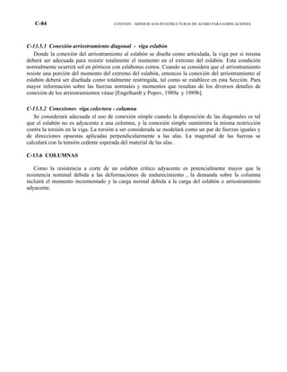 C-84 COVENIN – MINDUR 1618-98 ESTRUCTURAS DE ACERO PARA EDIFICACIONES
C-13.5.3 Conexión arriostramiento diagonal - viga eslabón
Donde la conexión del arriostramiento al eslabón se diseña como articulada, la viga por si misma
deberá ser adecuada para resistir totalmente el momento en el extremo del eslabón. Esta condición
normalmente ocurrirá sol en pórticos con eslabones cortos. Cuando se considera que el arriostramiento
resiste una porción del momento del extremo del eslabón, entonces la conexión del arriostramiento al
eslabón deberá ser diseñada como totalmente restringida, tal como se establece en esta Sección. Para
mayor información sobre las fuerzas normales y momentos que resultan de los diversos detalles de
conexión de los arriostramientos véase [Engelhardt y Popov, 1989a y 1989b].
C-13.5.2 Conexiones viga colectora - columna
Se considerará adecuada el uso de conexión simple cuando la disposición de las diagonales es tal
que el eslabón no es adyacente a una columna, y la conexión simple suministra la misma restricción
contra la torsión en la viga. La torsión a ser considerada se modelará como un par de fuerzas iguales y
de direcciones opuestas aplicadas perpendicularmente a las alas. La magnitud de las fuerzas se
calculará con la tensión cedente esperada del material de las alas .
C-13.6 COLUMNAS
Como la resistencia a corte de un eslabón crítico adyacente es potencialmente mayor que la
resistencia nominal debida a las deformaciones de endurecimiento , la demanda sobre la columna
incluirá el momento incrementado y la carga normal debida a la carga del eslabón o arriostramiento
adyacente.
 