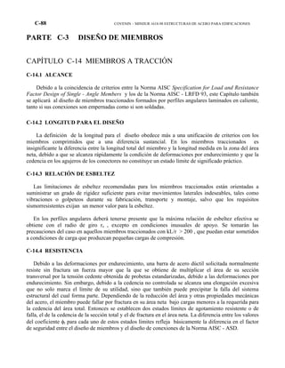 C-88 COVENIN – MINDUR 1618-98 ESTRUCTURAS DE ACERO PARA EDIFICACIONES
PARTE C-3 DISEÑO DE MIEMBROS
CAPÍTULO C-14 MIEMBROS A TRACCIÓN
C-14.1 ALCANCE
Debido a la coincidencia de criterios entre la Norma AISC Specification for Load and Resistance
Factor Design of Single - Angle Members y los de la Norma AISC - LRFD 93, este Capítulo también
se aplicará al diseño de miembros traccionados formados por perfiles angulares laminados en caliente,
tanto si sus conexiones son empernadas como si son soldadas.
C-14.2 LONGITUD PARA EL DISEÑO
La definición de la longitud para el diseño obedece más a una unificación de criterios con los
miembros comprimidos que a una diferencia sustancial. En los miembros traccionados es
insignificante la diferencia entre la longitud total del miembro y la longitud medida en la zona del área
neta, debido a que se alcanza rápidamente la condición de deformaciones por endurecimiento y que la
cedencia en los agujeros de los conectores no constituye un estado límite de significado práctico.
C-14.3 RELACIÓN DE ESBELTEZ
Las limitaciones de esbeltez recomendadas para los miembros traccionados están orientadas a
suministrar un grado de rigidez suficiente para evitar movimientos laterales indeseables, tales como
vibraciones o golpeteos durante su fabricación, transporte y montaje, salvo que los requisitos
sismorresistentes exijan un menor valor para la esbeltez.
En los perfiles angulares deberá tenerse presente que la máxima relación de esbeltez efectiva se
obtiene con el radio de giro rz , excepto en condiciones inusuales de apoyo. Se tomarán las
precauciones del caso en aquellos miembros traccionados con kL/r > 200 , que puedan estar sometidos
a condiciones de carga que produzcan pequeñas cargas de compresión.
C-14.4 RESISTENCIA
Debido a las deformaciones por endurecimiento, una barra de acero dúctil solicitada normalmente
resiste sin fractura un fuerza mayor que la que se obtiene de multiplicar el área de su sección
transversal por la tensión cedente obtenida de probetas estandarizadas, debido a las deformaciones por
endurecimiento. Sin embargo, debido a la cedencia no controlada se alcanza una elongación excesiva
que no solo marca el límite de su utilidad, sino que también puede precipitar la falla del sistema
estructural del cual forma parte. Dependiendo de la reducción del área y otras propiedades mecánicas
del acero, el miembro puede fallar por fractura en su área neta bajo cargas menores a la requerida para
la cedencia del área total. Entonces se establecen dos estados límites de agotamiento resistente o de
falla, el de la cedencia de la sección total y el de fractura en el área neta. La diferencia entre los valores
del coeficiente φt para cada uno de estos estados límites refleja básicamente la diferencia en el factor
de seguridad entre el diseño de miembros y el diseño de conexiones de la Norma AISC - ASD.
 
