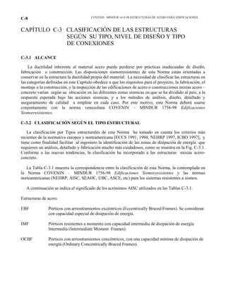COVENIN –MINDUR 1618-98 ESTRUCTURAS DE ACERO PARA EDIFICACIONESC-8
CAPÍTULO C-3 CLASIFICACIÓN DE LAS ESTRUCTURAS
SEGÚN SU TIPO, NIVEL DE DISEÑO Y TIPO
DE CONEXIONES
C-3.1 ALCANCE
La ductilidad inherente al material acero puede perderse por prácticas inadecuadas de diseño,
fabricación o construcción. Las disposiciones sismorresistentes de esta Norma están orientadas a
conservar en la estructura la ductilidad propia del material. La necesidad de clasificar las estructuras en
las categorías definidas en este Capítulo obedece a que los requisitos para el proyecto, la fabricación, el
montaje o la construcción, y la inspección de las edificaciones de acero o construcciones mixtas acero –
concreto varían según su ubicación en las diferentes zonas sísmicas en que se ha dividido al país, a la
respuesta esperada bajo las acciones sísmicas, y a los métodos de análisis, diseño, detallado y
aseguramiento de calidad a emplear en cada caso. Por este motivo, esta Norma deberá usarse
conjuntamente con la norma venezolana COVENIN – MINDUR 1756-98 Edificaciones
Sismorresistentes.
C-3.2 CLASIFICACIÓN SEGÚN EL TIPO ESTRUCTURAL
La clasificación por Tipos estructurales de esta Norma ha tomado en cuenta los criterios más
recientes de la normativa europea y norteamericana [ECCS 1991, 1994; NEHRP 1997, ICBO 1997], y
tiene como finalidad facilitar al ingeniero la identificación de las zonas de disipación de energía que
requieren un análisis, detallado y fabricación mucho más cuidadosos, como se muestra en la Fig. C-3.1.
Conforme a las nuevas tendencias, la clasificación ha incorporado a las estructuras mixtas acero-
concreto.
La Tabla C-3.1 muestra la correspondencia entre la clasificación de esta Norma, la contemplada en
la Norma COVENIN – MINDUR 1756-98 Edificaciones Sismorresistentes y las normas
norteamericanas (NEHRP, AISC, SEAOC, UBC, ASCE, etc) para los sistemas resistentes a sismos.
A continuación se indica el significado de los acrónimos AISC utilizados en las Tablas C-3.1:
Estructuras de acero
EBF Pórticos con arriostramientos excéntricos (Eccentrically Braced Frames). Se consideran
con capacidad especial de disipación de energía.
IMF Pórticos resistentes a momento con capacidad intermedia de disipación de energía
Intermedia (Intermediate Moment Frames).
OCBF Pórticos con arriostramientos concéntricos, con una capacidad mínima de disipación de
energía (Ordinary Concentrically Braced Frames).
 